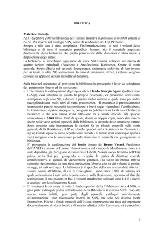 9
BIBLIOTECA
Materiale librario
Al 31 dicembre 2009 la biblioteca dell’Istituto risultava in possesso di 64.000 volumi di
cui 53.358 inseriti nel catalogo SBN, come da rendiconto del CSI Piemonte.
Sempre a tale data è stata completata l'informatizzazione di tutti i volumi della
biblioteca e di tutto il materiale periodico. Pertanto sia il materiale acquistato
direttamente dalla biblioteca che quello proveniente dalle donazioni è stato messo a
disposizione degli utenti.
La biblioteca si arricchisce ogni mese di circa 500 volumi, collocati all’interno di
quattro sezioni principali (Fascismo e Antifascismo, Resistenza, Opere di storia
generale, Storia d'Italia nel secondo dopoguerra), variamente suddivise al loro interno
per un totale di oltre 200 sottosezioni. In caso di donazioni, invece, i volumi vengono
collocati in apposite sezioni intitolate al donatore.
Sulla base del documento di previsione la biblioteca ha proseguito i lavori di schedatura
del patrimonio librario ed in particolare:
- E’ terminata la catalogazione degli opuscoli del fondo Giorgio Agosti (collocazione
GiAop), così intitolato in quanto fu proprio l'avvocato, ex presidente dell'Istituto,
scomparso negli anni '90, a donare il primo nucleo intorno al quale sono poi andati
raccogliendosene molti altri di varia provenienza. Il materiale è particolarmente
interessante perché raccoglie testimonianze e brevi saggi riguardanti l’antifascismo,
la Resistenza e il primo dopoguerra, comparsi su pubblicazioni locali o celebrative di
ricorrenze e che non hanno avuto diffusione tra i canali ufficiali. Gli opuscoli
ammontano a 3.840 titoli. Parte di questi, donati in doppia copia, sono stati inseriti
anche nelle varie sezioni opuscoli della biblioteca, a seconda delle tematiche trattate.
Sono pertanto state incrementate le sezioni Ra op (fondo opuscoli sulla storia
generale della Resistenza), RdP op (fondo opuscoli sulla Resistenza in Piemonte) e
Rp op (fondo opuscoli sulla deportazione razziale). Il fondo resta comunque aperto e
verrà integrato con le successive piccole donazioni di opuscoli che giungeranno in
biblioteca.
- E’ proseguita la catalogazione del fondo donato da Bruno Vasari. Presidente
dell’ANED e autore del primo libro-denunzia sul campo di Mauthausen, dove era
stato deportato, già partigiano di Giustizia e Libertà, Vasari aveva lavorato nell’Eiar
prima, nella Rai poi, giungendo a ricoprire la carica di direttore centrale
amministrativo e, quindi, di vicedirettore generale. Ha svolto un’intensa attività
culturale, testimoniata da una ricca produzione libraria che va dai volumi di poesie,
ai saggi, ai testi sui Lager. La biblioteca è lo specchio della sua inarrestabile attività. I
volumi donati all’Istituto, di cui fu Consigliere, sono circa 1.600, all’interno dei
quali predominano i testi sulla deportazione e sulla Resistenza, accanto ad altri che
testimoniano il suo passato in Rai. I volumi attualmente schedati sono 1.133 (inseriti
a catalogo con la collocazione R.vas).
- E’ terminata la revisione di tutto il fondo opuscoli della Biblioteca (circa 4.500), in
gran parte catalogati prima dell’adesione della Biblioteca al sistema SBN. Fino allo
scorso anno infatti, gran parte degli opuscoli catalogati anteriormente
all’automazione non risultavano inseriti in SBN, ma solo nel sistema locale
ErasmoNet. Poiché il fondo opuscoli dell’Istituto rappresenta una ricca ed importante
documentazione di storia locale e di memorialistica della Resistenza, si è proceduto
 