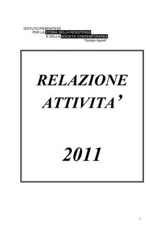 1
ISTITUTO PIEMONTESE
PER LA STORIA DELLA RESISTENZA
E DELLA SOCIETA’ CONTEMPORANEA
“Giorgio Agosti”
RELAZIONE
ATTIVITA’
2011
 