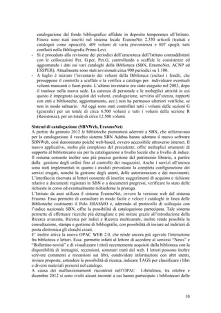 catalogazione del fondo bibliografico affidato in deposito temporaneo all’Istituto.
Finora sono stati inseriti nel sistema locale ErasmoNet 2.330 articoli (trattati e
catalogati come opuscoli), 409 volumi di varia provenienza e 807 spogli, tutti
confluiti nella Bibliografia Primo Levi.
- Si è proceduto alla revisione dei periodici dell’emeroteca dell’Istituto contraddistinti
con le collocazioni Per, G.per, Per.G, controllando a scaffale le consistenze ed
aggiornando i dati sui vari cataloghi della Biblioteca (SBN, ErasmoNet, ACNP ed
ESSPER). Attualmente sono stati revisionati circa 900 periodici su 1.100.
- A luglio è iniziato l’inventario dei volumi della Biblioteca (esclusi i fondi), che
presuppone il controllo a scaffale e la verifica a catalogo per individuare eventuali
volumi mancanti o fuori posto. L’ultimo inventario era stato eseguito nel 2003, dopo
il trasloco nella nuova sede. La carenza di personale e le molteplici attività in cui
questo è impegnato (acquisti dei volumi, catalogazione, servizio all’utenza, rapporti
con enti e biblioteche, aggiornamento, ecc.) non ha permesso ulteriori verifiche, se
non in modo saltuario. Ad oggi sono stati controllati tutti i volumi delle sezioni G
(generale) per un totale di circa 6.500 volumi e tutti i volumi della sezione R
(Resistenza), per un totale di circa 12.500 volumi.
Sistemi di catalogazione (SBNWeb, ErasmoNet)
A partire da gennaio 2012 le biblioteche piemontesi aderenti a SBN, che utilizzavano
per la catalogazione il vecchio sistema SBN Adabas hanno adottato il nuovo software
SBNWeb, così denominato poiché web-based, ovvero accessibile attraverso internet. Il
nuovo applicativo, molto più complesso del precedente, offre molteplici strumenti di
supporto al bibliotecario sia per la catalogazione a livello locale che a livello di indice.
Il sistema consente inoltre una più precisa gestione del patrimonio librario, a partire
dalla gestione degli ordini fino al controllo dei magazzini. Anche i servizi all’utenza
sono stati implementati in quanto i moduli prevedono la completa configurazione dei
servizi erogati, nonché la gestione degli utenti, delle autorizzazioni e dei movimenti.
L’interfaccia riservata ai lettori consente di inserire suggerimenti di acquisto e richieste
relative a documenti registrati in SBN o a documenti pregressi, verificare lo stato delle
richieste in corso ed eventualmente richiederne la proroga
L’Istituto da anni utilizza il sistema ErasmoNet, ovvero la versione web del sistema
Erasmo. Esso permette di consultare in modo facile e veloce i cataloghi in linea delle
Biblioteche costituenti il Polo ERASMO e, aderendo al protocollo di colloquio con
l’indice nazionale SBN, offre la possibilità di catalogazione partecipata. Tale sistema
permette di effettuare ricerche più dettagliate e più mirate grazie all’introduzione della
Ricerca avanzata, Ricerca per indici e Ricerca multicanale, inoltre rende possibile la
consultazione, stampa e gestione di bibliografie, con possibilità di inviare ad indirizzi di
posta elettronica gli elenchi creati.
E’ inoltre attiva la nuova OPAC WEB 2.0, che rende ancora più agevole l'interazione
fra biblioteca e lettori. Essa permette infatti al lettore di accedere al servizio “News” e
“Bollettino novità” e di visualizzare i titoli recentemente acquisiti dalla biblioteca con la
disponibilità di immagini, recensioni, sommari tratti dal web. I lettori possono inoltre
scrivere commenti e recensioni sui libri, condividere informazioni con altri utenti,
inviare proposte, estendere le possibilità di ricerca, indicare TAGS per classificare i libri
e diversi materiali presenti nel catalogo.
A causa dei malfunzionamenti riscontrati nell’OPAC Librinlinea, tra ottobre e
dicembre 2012 si sono svolti alcuni incontri a cui hanno partecipato i bibliotecari delle
10
 