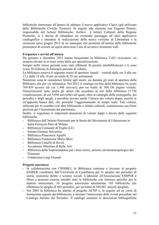 biblioteche interessate all’ipotesi di adottare il nuovo applicativo Clavis (già utilizzato
dalle Biblioteche Civiche Torinesi). In seguito alla riunione con Eugenio Pintore,
responsabile del Settore Biblioteche, Archivi e Istituti Culturali della Regione
Piemonte, si è deciso di rimandare un eventuale passaggio ad altro applicativo
catalografico e attendere la realizzazione della nuova versione di Librinlinea e la
creazione entro giugno 2013 di un metaopac che permetta all’utenza delle biblioteche
piemontesi di cercare un’opera attraverso l’uso di un unico strumento web.
Frequenze e servizi all’utenza
Da gennaio a dicembre 2012 hanno frequentato la biblioteca 2.421 ricercatori, un
numero elevato se si tiene conto della sua specializzazione.
Sempre nello stesso periodo sono stati effettuati 36 prestiti interbibliotecari e si sono
evase 38 richieste di fotocopia parziale di volumi.
La biblioteca osserva il seguente orario di apertura: lunedì – venerdì dalle ore 9 alle ore
13 e dalle 15 alle 18 per un totale di 35 ore settimanali.
Numerose sono le consulenze fornite agli utenti, sia durante gli orari di apertura della
Biblioteca che per via telematica. Nel 2012 il catalogo on-line della biblioteca ha avuto
769.439 accessi (di cui 1.496 univoci), per un totale di 504.156 pagine visitate.
Numerosissimi sono anche gli utenti che accedono al sito della biblioteca (7.736
visualizzazioni, di cui 5.694 univoche) sul quale, oltre ai cataloghi delle monografie, dei
periodici e degli spogli, è possibile trovare anche l’elenco dei volumi doppi, inseriti in
un’apposita banca dati, che permette l’aggiornamento in tempo reale. Tali volumi,
utilizzati per lo scambio con altre biblioteche o istituti culturali, costituiscono una fonte
preziosa per l’incremento del patrimonio.
Inoltre, si segnalano le importanti donazioni di volumi doppi a favore delle seguenti
biblioteche:
- Biblioteca dell’Istituto Nazionale per la Storia del Movimento di Liberazione in
Italia Ferruccio Parri di Milano
- Biblioteca Comunale di Tuglie (LE)
- Istituto Gaetano Salvemini
- Biblioteca Pinacoteca Agnelli
- Biblioteca Fondazione Mario Merz
- Biblioteca Castello di Rivoli
- Accademia Albertina di Belle Arti
- Biblioteca della Soprintendenza per i beni storici, artistici ed etnoantropologici del
Piemonte
- Fondazione Luigi Einaudi
Progetti emeroteca
-
-
In collaborazione con l’INSMLI, la Biblioteca continua a lavorare al progetto
ESSPER coordinato dall’Università di Castellanza per lo spoglio dei periodici di
storia, economia diritto e scienze sociali. L'adesione all'Associazione ESSPER è
libera e possono esserne membri tutte le biblioteche con interessi specifici per le
materie menzionate. Al progetto aderiscono attualmente 143 biblioteche che
effettuano lo spoglio di 863 periodici, per un totale di 586.881 articoli spogliati.
Nel 2005 la biblioteca ha aderito al progetto ACNP e, in seguito ad un corso di
formazione seguito dai bibliotecari, è iniziata l’immissione delle riviste possedute nel
Catalogo Italiano dei Periodici. Il catalogo contiene le descrizioni bibliografiche
11
 
