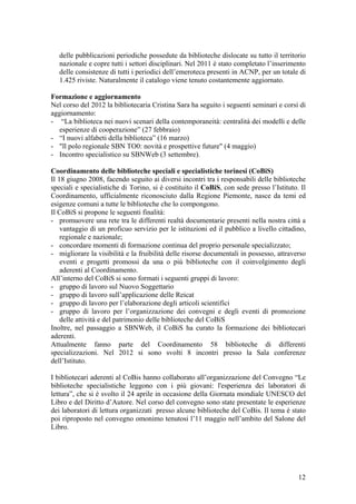 delle pubblicazioni periodiche possedute da biblioteche dislocate su tutto il territorio
nazionale e copre tutti i settori disciplinari. Nel 2011 è stato completato l’inserimento
delle consistenze di tutti i periodici dell’emeroteca presenti in ACNP, per un totale di
1.425 riviste. Naturalmente il catalogo viene tenuto costantemente aggiornato.
Formazione e aggiornamento
Nel corso del 2012 la bibliotecaria Cristina Sara ha seguito i seguenti seminari e corsi di
aggiornamento:
- “La biblioteca nei nuovi scenari della contemporaneità: centralità dei modelli e delle
esperienze di cooperazione” (27 febbraio)
- “I nuovi alfabeti della biblioteca” (16 marzo)
- "ll polo regionale SBN TO0: novità e prospettive future" (4 maggio)
- Incontro specialistico su SBNWeb (3 settembre).
Coordinamento delle biblioteche speciali e specialistiche torinesi (CoBiS)
Il 18 giugno 2008, facendo seguito ai diversi incontri tra i responsabili delle biblioteche
speciali e specialistiche di Torino, si è costituito il CoBiS, con sede presso l’Istituto. Il
Coordinamento, ufficialmente riconosciuto dalla Regione Piemonte, nasce da temi ed
esigenze comuni a tutte le biblioteche che lo compongono.
Il CoBiS si propone le seguenti finalità:
- promuovere una rete tra le differenti realtà documentarie presenti nella nostra città a
vantaggio di un proficuo servizio per le istituzioni ed il pubblico a livello cittadino,
regionale e nazionale;
- concordare momenti di formazione continua del proprio personale specializzato;
- migliorare la visibilità e la fruibilità delle risorse documentali in possesso, attraverso
eventi e progetti promossi da una o più biblioteche con il coinvolgimento degli
aderenti al Coordinamento.
All’interno del CoBiS si sono formati i seguenti gruppi di lavoro:
- gruppo di lavoro sul Nuovo Soggettario
- gruppo di lavoro sull’applicazione delle Reicat
- gruppo di lavoro per l’elaborazione degli articoli scientifici
- gruppo di lavoro per l’organizzazione dei convegni e degli eventi di promozione
delle attività e del patrimonio delle biblioteche del CoBiS
Inoltre, nel passaggio a SBNWeb, il CoBiS ha curato la formazione dei bibliotecari
aderenti.
Attualmente fanno parte del Coordinamento 58 biblioteche di differenti
specializzazioni. Nel 2012 si sono svolti 8 incontri presso la Sala conferenze
dell’Istituto.
I bibliotecari aderenti al CoBis hanno collaborato all’organizzazione del Convegno “Le
biblioteche specialistiche leggono con i più giovani: l'esperienza dei laboratori di
lettura”, che si è svolto il 24 aprile in occasione della Giornata mondiale UNESCO del
Libro e del Diritto d’Autore. Nel corso del convegno sono state presentate le esperienze
dei laboratori di lettura organizzati presso alcune biblioteche del CoBis. Il tema è stato
poi riproposto nel convegno omonimo tenutosi l’11 maggio nell’ambito del Salone del
Libro.
12
 