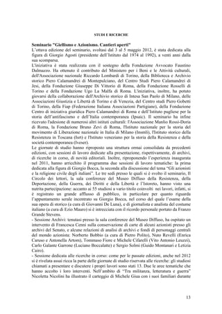 STUDI E RICERCHE
Seminario "Giellismo e Azionismo. Cantieri aperti"
L’ottava edizione del seminario, svoltasi dal 3 al 5 maggio 2012, è stata dedicata alla
figura di Giorgio Agosti (presidente dell’Istituto dal 1974 al 1992), a venti anni dalla
sua scomparsa.
L'iniziativa è stata realizzata con il sostegno della Fondazione Avvocato Faustino
Dalmazzo. Ha ottenuto il contributo del Ministero per i Beni e le Attività culturali,
dell'Associazione nazionale Riccardo Lombardi di Torino, della Biblioteca e Archivio
storico Piero Calamandrei di Montepulciano, del Centro Studi Piero Calamandrei di
Jesi, della Fondazione Giuseppe Di Vittorio di Roma, della Fondazione Rosselli di
Torino e della Fondazione Ugo La Malfa di Roma. L'iniziativa, inoltre, ha potuto
giovarsi della collaborazione dell'Archivio storico di Intesa San Paolo di Milano, delle
Associazioni Giustizia e Libertà di Torino e di Venezia, del Centro studi Piero Gobetti
di Torino, della Fiap (Federazione Italiana Associazioni Partigiane), della Fondazione
Centro di iniziativa giuridica Piero Calamandrei di Roma e dell’Istituto pugliese per la
storia dell’antifascismo e dell’Italia contemporanea (Ipsaic). Il seminario ha infine
ricevuto l'adesione di numerosi altri istituti culturali: l'Associazione Manlio Rossi-Doria
di Roma, la Fondazione Bruno Zevi di Roma, l'Istituto nazionale per la storia del
movimento di Liberazione nazionale in Italia di Milano (Insmli), l'Istituto storico della
Resistenza in Toscana (Isrt) e l'Istituto veneziano per la storia della Resistenza e della
società contemporanea (Iveser).
Le giornate di studio hanno riproposto una struttura ormai consolidata da precedenti
edizioni, con sessioni di lavoro dedicate alla presentazione, rispettivamente, di archivi,
di ricerche in corso, di novità editoriali. Inoltre, riproponendo l’esperienza inaugurata
nel 2011, hanno arricchito il programma due sessioni di lavoro tematiche: la prima
dedicata alla figura di Giorgio Bocca, la seconda alla discussione del tema “Gli azionisti
e la religione civile degli italiani”. Le tre sedi presso le quali si è svolto il seminario, Il
Circolo dei lettori, la sala conferenze del Museo Diffuso della Resistenza, della
Deportazione, della Guerra, dei Diritti e della Libertà e l’Istoreto, hanno visto una
nutrita partecipazione: accanto ai 55 studiosi a vario titolo coinvolti nei lavori, infatti, si
è registrato un grande afflusso di pubblico, in particolare per quanto riguarda
l’appuntamento serale incentrato su Giorgio Bocca, nel corso del quale l’esame della
sua opera di storico (a cura di Giovanni De Luna), e di giornalista e analista del costume
italiano (a cura di Ezio Mauro) si è intrecciata con il ricordo personale portato da Franzo
Grande Stevens.
- Sessione Archivi: tenutasi presso la sala conferenze del Museo Diffuso, ha ospitato un
intervento di Francesca Cenni sulla conservazione di carte di alcuni azionisti presso gli
archivi del Senato, e alcune relazioni di analisi di archivi e fondi di personaggi centrali
del mondo azionista: Norberto Bobbio (a cura di Pietro Polito), Nuto Revelli (Enrica
Caruso e Antonella Artom), Tommaso Fiore e Michele Cifarelli (Vito Antonio Leuzzi),
Carlo Galante Garrone (Luciano Boccalatte) e Sergio Solmi (Guido Montanari e Letizia
Cairo).
- Sessione dedicata alle ricerche in corso: come per le passate edizioni, anche nel 2012
si è rivelata assai ricca la parte delle giornate di studio riservata alle ricerche: gli studiosi
chiamati a presentare e discutere i propri lavori sono stati 13. Due le aree tematiche che
hanno accolto i loro interventi. Nell’ambito di “Tra militanza, letteratura e guerra”
Nicoletta Nicolini ha illustrato il carteggio di Michele Giua con i suoi familiari durante
13
 