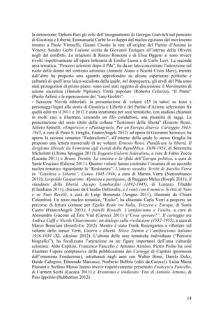 la detenzione; Debora Paci gli echi dell’insegnamento di Georges Gurvitch nel pensiero
di Giustizia e Libertà; Emmanuela Carbé lo sviluppo del nucleo egiziano del movimento
intorno a Paolo Vittorelli; Gianni Cisotto la rete all’origine del Partito d’Azione in
Veneto; Sandro Gerbi l’azione svolta da Giovanni Enriques all’interno della Olivetti
negli del conflitto. Le relazioni di Renzo Ronconi e di Elisa Oggero si sono invece
rivolti rispettivamente all’opera letteraria di Emilio Lussu e di Carlo Levi. La seconda
area tematica, “Percorsi azionisti dopo il Pda”, ha da un lato concentrato l’attenzione sul
ruolo delle donne nel contesto azionista (Jomarie Alano e Noemi Crain Merz), mentre
dall’altro ha proposto uno sguardo approfondito su alcune esperienze politiche e
culturali di quell’area laico-socialista della quale, nel dopoguerra, gli eredi del Pda sono
stati protagonisti di primo piano: sono così stati oggetto di discussione il Movimento di
azione socialista (Daniele Pipitone), Unità popolare (Roberto Colozza), “Il Ponte”
(Paolo Arfini) e le ripercussioni del “caso Giolitti”.
- Sessione Novità editoriali: la presentazione di volumi (15 in tutto) su temi e
personaggi legati alla storia di Giustizia e Libertà e del Partito d’Azione selezionati fra
quelli editi tra il 2011 e 2012 è stata strutturata per aree tematiche, con studiosi chiamati
in molti casi a illustrare, cercando un filo conduttore, una pluralità di saggi. La
presentazione del sesto titolo della collana “Testimoni della libertà” (Ernesto Rossi,
Altiero Spinelli, «Empirico» e «Pantagruel». Per un’Europa diversa. Carteggio 1943-
1945, a cura di Piero S. Graglia, FrancoAngeli 2012) ad opera di Giovanni Scirocco, ha
aperto la sezione tematica “Federalismo”, all’interno della quale lo stesso Graglia ha
proposto una lettura trasversale di tre volumi: Ernesto Rossi. Pianificare la libertà. Il
dirigismo liberale da Ventotene agli esordi della Repubblica. 1939-1954, di Simonetta
Michelotti (Ultima Spiaggia 2011); Eugenio Colorni federalista, a cura di Fabio Zucca
(Lacaita 2011) e Bruno Trentin, La sinistra e la sfida dell’Europa politica, a cura di
Sante Cruciani (Ediesse 2011). Quattro volumi hanno costituito l’ossatura di un secondo
nucleo tematico riguardante la “Resistenza”: L’ottavo assedio. Scritti di Aurelio Verra
in “Giustizia e Libertà”. Cuneo 1945-1946, a cura di Marina Verra (Nerosubianco
2011); Leopoldo Gasparotto. Alpinista e partigiano, di Ruggero Meles (Hoepli 2011); Il
viandante della libertà. Jacopo Lombardini (1892-1945), di Lorenzo Tibaldo
(Claudiana 2011), discussi da Claudio Dellavalle, e I conti con il nemico. Scritti di Nuto
e su Nuto Revelli, a cura di Luigi Bonanate (Aragno 2011), illustrato da Chiara
Colombini. Un terzo nucleo tematico, “Esilio”, ha chiamato Carlo Verri a proporre un
percorso di lettura comune per Egidio Reale tra Italia, Svizzera e Europa, di Sonia
Castro (FrancoAngeli 2011); I fratelli Rosselli. L’antifascismo e l’esilio, a cura di
Alessandro Giacone ed Éric Vial (Carocci 2011) e“Cosa sperare?”. Il carteggio tra
Andrea Caffi e Nicola Chiaromonte: un dialogo sulla rivoluzione (1932-1955), a cura di
Marco Bresciani (Insmli-Esi 2012). Mentre è stato Frank Rosengarten a riflettere sul
volume dello stesso Verri, Guerra e libertà. Silvio Trentin e l’antifascismo italiano
1936-1939 (XL edizioni 2012). L’ultima delle aree tematiche individuate (“Percorsi
biografici”), ha focalizzato l’attenzione su tre figure importanti dell’area culturale
azionista: Aldo Capitini, Francesco Fancello e Antonio Armino. Pietro Polito ha così
illustrato l’opera complessiva della pubblicazione dei Carteggi di Capitini (promossa
dall’omonima Fondazione), intrattenuti negli anni con Walter Binni, Danilo Dolci,
Guido Calogero, Edmondo Marcucci, Norberto Bobbio (editi da Carocci). Luisa Maria
Plaisant e Stefano Musso hanno invece rispettivamente presentato Francesco Fancello,
di Carmen Sechi (Lacaita 2011) e Azionismo e sindacato. Vita di Antonio Armino, di
Pino Ippolito (Rubbettino 2012).
14
 