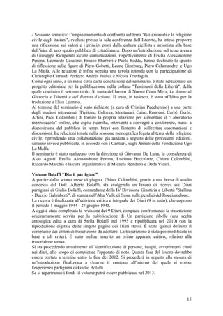 - Sessione tematica: l’ampio momento di confronto sul tema "Gli azionisti e la religione
civile degli italiani", svoltosi presso la sala conferenze dell’Istoreto, ha inteso proporre
una riflessione sui valori e i principi posti dalla cultura giellista e azionista alla base
dell’idea di uno spazio pubblico di cittadinanza. Dopo un’introduzione sul tema a cura
di Giuseppe Ricuperati alcune comunicazioni, rispettivamente di Ersilia Alessandrone
Perona, Leonardo Casalino, Franco Sbarberi e Paolo Soddu, hanno declinato lo spunto
di riflessione sulle figure di Piero Gobetti, Leone Ginzburg, Piero Calamandrei e Ugo
La Malfa. Alle relazioni è infine seguita una tavola rotonda con la partecipazione di
Christophe Carraud, Perfecto Andrés Ibañez e Nicola Tranfaglia.
Come ogni anno, a un mese circa dalla conclusione del seminario, è stato selezionato un
progetto editoriale per la pubblicazione nella collana "Testimoni della Libertà", della
quale costituirà il settimo titolo. Si tratta del lavoro di Noemi Crain Merz, Le donne di
Giustizia e Libertà e del Partito d’azione. Il testo, in tedesco, è stato affidato per la
traduzione a Elisa Leonzio.
Al termine del seminario è stato richiesto (a cura di Cristian Pecchenino) a una parte
degli studiosi intervenuti (Pipitone, Colozza, Montanari, Cairo, Ronconi, Carbé, Gerbi,
Arfini, Paci, Colombini) di fornire la propria relazione per alimentare il "Laboratorio
mezzosecolo" online, che ospita ricerche, interventi a convegni e conferenze, messi a
disposizione del pubblico in tempi brevi con l'intento di sollecitare osservazioni e
discussioni. Le relazioni tenute nella sessione monografica legata al tema della religione
civile, riprendendo una collaborazione già avviata a seguito delle precedenti edizioni,
saranno invece pubblicate, in accordo con i Cantieri, sugli Annali della Fondazione Ugo
La Malfa.
Il seminario è stato realizzato con la direzione di Giovanni De Luna, la consulenza di
Aldo Agosti, Ersilia Alessandrone Perona, Luciano Boccalatte, Chiara Colombini,
Riccardo Marchis e la cura organizzativa di Micaela Rendano e Dada Vicari.
Volume Bolaffi “Diari partigiani”
A partire dallo scorso mese di giugno, Chiara Colombini, grazie a una borsa di studio
concessa dal Dott. Alberto Bolaffi, sta svolgendo un lavoro di ricerca sui Diari
partigiani di Giulio Bolaffi, comandante della IV Divisione Giustizia e Libertà "Stellina
- Duccio Galimberti", di stanza nell'Alta Valle di Susa, sulle pendici del Rocciamelone.
La ricerca è finalizzata all'edizione critica e integrale dei Diari (9 in tutto), che coprono
il periodo 1 maggio 1944 - 27 giugno 1945.
A oggi è stata completata la revisione dei 9 Diari, compiuta confrontando la trascrizione
originariamente servita per la pubblicazione di Un partigiano ribelle (una scelta
antologica edita a cura di Stella Bolaffi nel 1995 e ripubblicata nel 2010) con la
riproduzione digitale delle singole pagine dei Diari stessi. È stato quindi definito il
complesso dei criteri di trascrizione da adottare. La trascrizione è stata poi modificata in
base a tali criteri. È stato inoltre inserito un primo apparato critico, relativo alla
trascrizione stessa.
Si sta procedendo attualmente all’identificazione di persone, luoghi, avvenimenti citati
nei diari, allo scopo di completare l'apparato di note. Questa fase del lavoro dovrebbe
essere portata a termine entro la fine del 2012. Si procederà in seguito alla stesura di
un'introduzione finalizzata a chiarire il contesto all'interno del quale si svolse
l'esperienza partigiana di Giulio Bolaffi.
Se si reperiranno i fondi il volume potrà essere pubblicato nel 2013.
15
 
