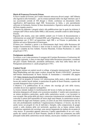 Diario di Francesco Ferruccio Frisone
Il Diario inedito di Frisone, per l’esatto itinerario attraverso diversi campi - dall’Albania
alla Jugoslavia alla Germania - , per la cronaca puntuale della vita degli internati e per il
suo eccezionale corredo di 104 disegni e ritratti, costituisce un documento molto
significativo dell’esperienza degli IMI. Sconosciuto in Italia, e solo parzialmente
utilizzato in Germania, fornisce la base documentaria e figurativa anche per una mostra
dal forte impatto emotivo.
L’Istoreto ha elaborato i progetti relativi alla pubblicazione (per la quale ha richiesto il
sostegno dell’Ufficio storico dello SME) e alla mostra, entrambi condivisi dalla famiglia
Frisone.
Riguardo alla mostra, sono stati stabiliti contatti con il Centro di documentazione e
informazione sui campi dell’ Emsland (DIZ, già a Papenburg, ora a Esterwegen), che ha
programmato per il 2013 un’esposizione sugli IMI e su Frisone in particolare, da
allestire nel nuovo Memoriale di Esterwegen.
D’intesa con i familiari e grazie a un finanziamento degli Amici della Resistenza del
Gruppo Escursionistico Torinese è stata avviata la ricerca per l’edizione dei diari. La
ricerca è condotta da Eric Gobetti, Victoria Musiolek, Cristian Pecchenino. (v. anche
progetti per il 70°).
Partigianato meridionale
La ricerca, a cui è stato promesso il sostegno del Comitato Resistenza e Costituzione del
Consiglio regionale, è stata avviata dagli Istituti della Resistenza piemontesi, coordinati
dal prof. Claudio Dellavalle, presidente dell'Istoreto, sulla base della banca dati sul
Partigianato piemontese (v. anche progetti per il 70°).
Cantieri Navali
Il progetto italiano sui cantieri navali si collega al progetto internazionale “In the Same
Boat?Shipbuilding and ship repair workers around the World (1950-2010)”, promosso
dall’Istituto Internazionale di Storia Sociale di Amsterdam e visionabile alla pagina
web: https://projects.iisg.nl/web/shipbuilding.
Si tratta di un progetto di ricerca e di valorizzazione della storia e della memoria del
lavoro dei cantieri navali italiani, in particolare di quello di Sestri Ponente, a partire dal
secondo dopoguerra fino ai giorni nostri.
L’obiettivo è la pubblicazione di un volume che raccolga gli esiti della ricerca,
corredato da un ricco apparato iconografico.
La ricerca intende studiare le trasformazioni del lavoro in Italia nei decenni che vanno
dal primo dopoguerra all’attuale crisi economica mondiale. L’analisi sarà concentrata su
un settore produttivo particolare, quello della cantieristica navale, e sui lavoratori in
esso occupati. Ben prima delle più note e conosciute ristrutturazioni aziendali che hanno
coinvolto il settore dell’automobile all’inizio degli anni Ottanta, la cantieristica navale è
stata infatti fin dagli anni Settanta e prima, al centro di una forte ristrutturazione che ha
non solo profondamente modificato l’organizzazione d’impresa e il lavoro, ma che ha
anche inciso sui progetti di vita di individui e famiglie, sulla composizione di gruppi
sociali e sulla struttura delle reti territoriali, questioni che se hanno attirato molto
l’attenzione soprattutto dei sociologi, sono ancora largamente da studiare da un punto di
vista storico. Si procederà appunto attraverso l’analisi approfondita di un case study,
quello dei cantieri navali di Sestri Ponente. Quella di Sestri era certamente una delle
principali realtà della cantieristica navale italiana, ancora poco studiata in confronto con
16
 