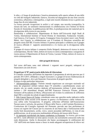 le altre, e il luogo di produzione s’inseriva pienamente nello spazio urbano di una delle
tre città del triangolo industriale, Genova, investita nel dopoguerra da una forte crescita
economica, urbanistica e demografica, e negli anni recenti chiamata invece a gestire una
lunga fase di crisi industriale.
La ricerca prevede ricognizioni in archivi e sul campo, una raccolta iconografica, la
stesura dei testi, un seminario internazionale in collaborazione con l’Istituto di Storia
Sociale di Amsterdam, la pubblicazione del libro, la predisposizione dei materiali per la
divulgazione della ricerca in una mostra.
Partnership e collaborazioni: Dipartimento di Storia dell’Università degli Studi di
Torino, International Institute of Social History di Amsterdam, Fondazione Ansaldo,
Cgil Genova, Cisl Liguria, Uil Liguria, Compagnia Unica lavoratori merci varie Paride
Batini, Arci Liguria, in collaborazione con il Comitato di Direzione scientifica del
progetto storia dell’IRI. Il nostro Istituto è il partner principale e collabora con il gruppo
di ricerca offrendo il supporto amministrativo e le risorse per la divulgazione della
ricerca.
Il gruppo di ricerca italiano è composto Giulia Strippoli, dottoressa di ricerca in storia
contemporanea, Davide Tabor, dottore di ricerca in storia contemporanea e assegnista di
ricerca presso il Dipartimento di Storia di Torino, Luciano Villani, dottore di ricerca in
storia contemporanea.
Altri progetti di ricerca
Nel corso dell’anno sono stati elaborati i seguenti nuovi progetti, sottoposti ai
finanziatori con esiti diversi:
Progetti per il 70° anniversario della lotta di Liberazione
Il Comitato scientifico dell'Istituto ha impostato il programma di attività previsto per il
periodo 2013-2015, affidando a singoli ricercatori o a gruppi di lavoro l'elaborazione di
progetti dettagliati e, dove già finanziati, l'esecuzione di progetti specifici.
Il piano rivolge particolare attenzione:
1. All'internamento militare: l’Istituto intende organizzare un convegno nazionale sul
tema dei prigionieri militari italiani dopo l’8 settembre e parallelamente creare sul
proprio sito un canale tematico dedicato all’internamento militare I primi materiali
saranno i 104 straordinari disegni dell’IMI Francesco Ferruccio Frisone, pittore
formatosi all'Accademia di Brera, efficacissimi nel rivelare la condizione di sofferenza
degli IMI e corredati da schede di approfondimento.
2. Alle Carceri Nuove di Torino, considerate come uno specchio molto indicativo della
trasgressione della società civile durante la guerra e la Resistenza e della violenza da
essa subita sotto l'occupazione. Il progetto, sollecitato all'Istituto dall'Associazione
Nessun uomo è un'isola, che gestisce il Museo delle Nuove, e dal Comitato Resistenza e
Costituzione del Consiglio regionale del Piemonte, prevede una fase preliminare di
ricerca sui registri del Carcere per la creazione di una banca dati e l'utilizzazione delle
ricche fonti documentarie, scritte, visive, sonore possedute dall'Istituto, in vista di una
pubblicazione, sia di un percorso multimediale all'interno del museo delle Nuove.
3. Ai partigiani meridionali che hanno combattuto in Piemonte. La ricerca, già avviata
nel 2012, vuole affrontare un tema spesso evocato, ma scarsamente conosciuto nella sua
reale dimensione. Anche le discussioni che hanno accompagnato le celebrazioni del
150° dell'Unità non hanno messo a fuoco in modo adeguato un'esperienza di rilievo nei
17
 