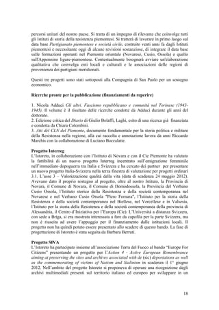 percorsi unitari del nostro paese. Si tratta di un impegno di rilevante che coinvolge tutti
gli Istituti di storia della resistenza piemontesi. Si tratterà di lavorare in primo luogo sul
data base Partigianato piemontese e società civile, costruito venti anni fa dagli Istituti
piemontesi e necessitante oggi di alcune revisioni sostanziose, di integrare il data base
sulle formazioni operanti nel Piemonte orientale (Novarese, Cusio, Ossola) e quello
sull'Appennino ligure-piemontese. Contestualmente bisognerà avviare un'elaborazione
qualitativa che coinvolga enti locali e culturali e le associazioni delle regioni di
provenienza dei partigiani meridionali.
Questi tre progetti sono stati sottoposti alla Compagnia di San Paolo per un sostegno
economico.
Ricerche pronte per la pubblicazione (finanziamenti da reperire)
1. Nicola Adduci Gli altri. Fascismo repubblicano e comunità nel Torinese (1943-
1945). Il volume è il risultato delle ricerche condotte da Adduci durante gli anni del
dottorato.
2. Edizione critica del Diario di Giulio Bolaffi, Laghi, esito di una ricerca già finanziata
e condotta da Chiara Colombini.
3. Atti del CLN del Piemonte, documento fondamentale per la storia politica e militare
della Resistenza nella regione, alla cui raccolta e annotazione lavora da anni Riccardo
Marchis con la collaborazione di Luciano Boccalatte.
Progetto Interreg
L’Istoreto, in collaborazione con l’Istituto di Novara e con il Cie Piemonte ha valutato
la fattibilità di un nuovo progetto Interreg incentrato sull’emigrazione femminile
nell’immediato dopoguerra tra Italia e Svizzera e ha cercato dei partner per presentare
un nuovo progetto Italia-Svizzera nella terza finestra di valutazione per progetti ordinari
3.1. L’asse 3 – Valorizzazione qualità della vita (data di scadenza 24 maggio 2012).
Avevano dato il proprio sostegno al progetto, oltre al nostro Istituto, la Provincia di
Novara, il Comune di Novara, il Comune di Domodossola, la Provincia del Verbano
Cusio Ossola, l’Istituto storico della Resistenza e della società contemporanea nel
Novarese e nel Verbano Cusio Ossola "Piero Fornara", l’Istituto per la storia della
Resistenza e della società contemporanea nel Biellese, nel Vercellese e in Valsesia,
l’Istituto per la storia della Resistenza e della società contemporanea della provincia di
Alessandria, il Centro d’Iniziativa per l’Europa (Cie). L’Università a distanza Svizzera,
con sede a Briga, si era mostrata interessata a fare da capofila per la parte Svizzera, ma
non è riuscita ad avere l’appoggio per il finanziamento dalle istituzioni locali. Il
progetto non ha quindi potuto essere presentato allo scadere di questo bando. La fase di
progettazione di Istoreto è stata seguita da Barbara Berruti.
Progetto SIVA
L’Istoreto ha partecipato insieme all’associazione Terra del Fuoco al bando “Europe For
Citizens” presentando un progetto per l’Action 4 - Active European Remembrance
aiming at preserving the sites and archives associated with de (sic) deportations as well
as the commemorating of victims of Nazism and Stalinism in scadenza il 1° giugno
2012. Nell’ambito del progetto Istoreto si proponeva di operare una ricognizione degli
archivi multimediali presenti sul territorio italiano ed europeo per sviluppare in un
18
 