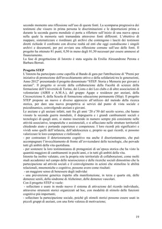 secondo momento una riflessione sull’uso di queste fonti. La scomparsa progressiva dei
testimoni che vissero in prima persona le discriminazioni e le deportazioni prima e
durante la seconda guerra mondiale ci porta a riflettere sull’inizio di una nuova epoca
nella quale la memoria sarà tramandata attraverso fonti differenti. L’obiettivo di
mappare, sistematizzare e riordinare gli archivi che contengono i lasciti dei testimoni
diretti richiede il confronto con diverse realtà ed enti che oggi custodiscono i singoli
archivi e documenti, per poi avviare una riflessione comune sull’uso delle fonti. Il
progetto ha ottenuto 81 punti, 0,50 in meno degli 81,50 necessari per essere ammessi al
finanziamento.
La fase di progettazione di Istoreto è stata seguita da Ersilia Alessandrone Perona e
Barbara Berruti.
Progetto STEP
L’Istoreto ha partecipato come capofila al Bando di gara per l'attribuzione di "Premi per
iniziative di promozione dell'invecchiamento attivo e della solidarietà tra le generazioni,
Anno 2012" presentando il progetto denominato “STEP: Storia e Memorie per giovani e
anziani”. Il progetto si avvale della collaborazione della Facoltà di scienze della
formazione dell’Università di Torino, dei Lions e dei Leo clubs e di altre associazioni di
volontariato (AIRH e A.M.A.), del gruppo Agape e residenze per anziani, della
Circoscrizione 8, della Scuola di formazione educazione permanente (Sfep). Il progetto
STEP propone un nuovo e diverso approccio all’utilizzo del metodo della ricerca
storica, per dare una nuova prospettiva ai servizi dal punto di vista sociale e
psicodinamico, coinvolgendo anziani e giovani.
Le anziane e gli anziani infatti, nati fra gli anni ‘20 e’50 del secolo scorso, che hanno
vissuto la seconda guerra mondiale, il dopoguerra e i grandi cambiamenti sociali e
tecnologici di quegli anni, si stanno inserendo in numero sempre più consistente nelle
attività associative, terapeutiche e assistenziali, e si affacciano nelle strutture territoriali
chiedendo aiuto e portando esperienze e competenze. I loro ricordi più significativi e
vividi sono quelli dell’infanzia, dell’adolescenza e, proprio su quei ricordi, si possono
valorizzare le loro competenze e rinforzarle:
- per contrastare il deterioramento cognitivo ma anche il disorientamento, che può
accompagnare l’invecchiamento di fronte all’avvicendarsi delle tecnologie, che pervade
tutti gli ambiti della vita quotidiana.
- per sostenere la loro testimonianza di protagonisti di un’epoca storica che ha visto la
quantità maggiore di cambiamenti in pochi anni, e in tutti gli ambiti della vita.
Istoreto ha inoltre valutato, con la propria rete territoriale di collaborazioni, come molti
studi accademici nel campo delle neuroscienze e delle ricerche sociali dimostrino che la
partecipazione ad attività sociali e il coinvolgimento in azioni che stimolino le abilità
relazionali, mnemoniche e cognitive, possono avere come risultati:
- un maggiore senso di benessere degli individui
- una prevenzione generica rispetto alla manifestazione, in terza e quarta età, delle
demenze senili, della sindrome di Alzheimer, delle demenze vascolari.
Con il progetto STEP si vuole:
- sollecitare e usare in modo nuovo il sistema di attivazione del ricordo individuale,
attraverso strumenti storici organizzati ad hoc, con modalità di stimolo delle funzioni
cognitive più importanti;
- sollecitare la partecipazione sociale, poiché gli stimoli storici possono essere usati in
piccoli gruppi di anziani, con una forte valenza di motivazione;
19
 