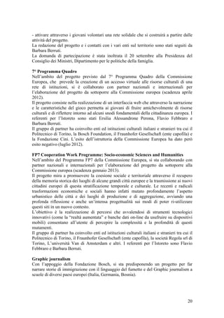 - attivare attraverso i giovani volontari una rete solidale che si costruirà a partire dalle
attività del progetto.
La redazione del progetto e i contatti con i vari enti sul territorio sono stati seguiti da
Barbara Berruti.
La domanda di partecipazione è stata inoltrata il 20 settembre alla Presidenza del
Consiglio dei Ministri, Dipartimento per le politiche della famiglia.
7° Programma Quadro
Nell’ambito del progetto previsto dal 7° Programma Quadro della Commissione
Europea, che prevede la creazione di un accesso virtuale alle risorse culturali di una
rete di istituzioni, si è collaborato con partner nazionali e internazionali per
l’elaborazione del progetto da sottoporre alla Commissione europea (scadenza aprile
2012).
Il progetto consiste nella realizzazione di un interfaccia web che attraverso la narrazione
e le caratteristiche del gioco permetta ai giovani di fruire amichevolmente di risorse
culturali e di riflettere intorno ad alcuni snodi fondamentali della cittadinanza europea. I
referenti per l’Istoreto sono stati Ersilia Alessandrone Perona, Flavio Febbraro e
Barbara Berruti.
Il gruppo di partner ha coinvolto enti ed istituzioni culturali italiani e stranieri tra cui il
Politecnico di Torino, la Bosch Foundation, il Fraunhofer Gesellschaft (ente capofila) e
la Fondazione Cini. L’esito dell’istruttoria della Commissione Europea ha dato però
esito negativo (luglio 2012).
FP7 Cooperation Work Programme: Socio-economic Sciences and Humanities
Nell’ambito del Programma FP7 della Commissione Europea, si sta collaborando con
partner nazionali e internazionali per l’elaborazione del progetto da sottoporre alla
Commissione europea (scadenza gennaio 2013).
Il progetto mira a promuovere la coesione sociale e territoriale attraverso il recupero
della memoria storica dei luoghi di alcune grandi città europee e la trasmissione ai nuovi
cittadini europei di questa stratificazione temporale e culturale. Le recenti e radicali
trasformazioni economiche e sociali hanno infatti mutato profondamente l’aspetto
urbanistico delle città e dei luoghi di produzione e di aggregazione, avviando una
profonda riflessione e anche un’intensa progettualità sui modi di poter ri-utilizzare
questi siti in un nuovo contesto.
L’obiettivo è la realizzazione di percorsi che avvalendosi di strumenti tecnologici
innovativi (come la “realtà aumentata” e banche dati on-line da usufruire su dispositivi
mobili) consentano all’utente di percepire la complessità e la profondità di questi
mutamenti.
Il gruppo di partner ha coinvolto enti ed istituzioni culturali italiani e stranieri tra cui il
Politecnico di Torino, il Fraunhofer Gesellschaft (ente capofila), la società Regola srl di
Torino, L’università Van di Amsterdam e altri. I referenti per l’Istoreto sono Flavio
Febbraro e Barbara Berruti.
Graphic journalism
Con l’appoggio della Fondazione Bosch, si sta predisponendo un progetto per far
narrare storie di immigrazione con il linguaggio del fumetto e del Graphic journalism a
scuole di diversi paesi europei (Italia, Germania, Bosnia).
20
 