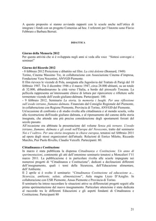 A questo proposito si stanno avviando rapporti con le scuole anche nell’ottica di
integrare i fondi con un progetto Comenius ad hoc. I referenti per l’Istoreto sono Flavio
Febbraro e Barbara Berruti.
DIDATTICA
Giorno della Memoria 2012
Per questa attività che si è sviluppata negli anni si veda alla voce “Sintesi convegni e
seminari”
Giorno del Ricordo 2012
- 8 febbraio 2012 Proiezione e dibattito sul film: La città dolente (Bonnard, 1949)
Torino, Cinema Massimo Tre, in collaborazione con Associazione Cinema d’impresa,
Fondazione Vera Nocentini, ANVGD Piemonte.
Il film rievoca le vicende di Pola, assegnata alla Jugoslavia dal Trattato di Parigi del 10
febbraio 1947. Tra il dicembre 1946 e il marzo 1947, circa 28.000 abitanti, su un totale
di 32.000, abbandonarono la città verso l’Italia, a bordo del piroscafo Toscana. La
pellicola rappresenta un’interessante chiave di lettura per ripercorrere e riflettere sulle
tormentate vicende dell’esodo giuliano-dalmata. Partecipanti: 100.
- 9 febbraio 2012, Seminario La storia, la memoria i luoghi. Per una riflessione
sull’esodo istriano, fiumano dalmata. Finanziato dal Consiglio Regionale del Piemonte,
in collaborazione con Regione Piemonte, Provincia di Torino, ANVGD del Piemonte.
Un'occasione di confronto e di studio rivolta alla cittadinanza e al mondo scuola, volta
alla ricostruzione dell'esodo giuliano dalmata, e al ripensamento del canone della storia
insegnata, che attende una più precisa considerazione degli spostamenti forzati del
secolo passato.
All’occasione era abbinata la presentazione del volume Senza più tornare. L'esodo
istriano, fiumano, dalmata e gli esodi nell'Europa del Novecento, tratto dal seminario
Noi e l’«altro». Per una storia insegnata in chiave europea, tenutosi nel febbraio 2011
ad opera degli stessi organizzatori dell'attuale. Relazioni di Enrico Miletto, Riccardo
Marchis, Pier Paolo Rivello, Claudio Vercelli. Partecipanti: 80.
Cittadinanza e Costituzione
In marzo è stata pubblicata la dispensa Cittadinanza e Costituzione. Un anno di
sperimentazioni, contenente gli atti dell’omonimo seminario tenutosi a Moncalieri l’11
marzo 2011. La pubblicazione è in particolare rivolta alle scuole impegnate nei
numerosi progetti di “Cittadinanza e Costituzione”, dedicati a declinazioni differenti
dell’insegnamento, quali i temi della Sicurezza, dell’Educazione alimentare,
dell’Ambiente.
Il 2 aprile si è svolto il seminario: “Cittadinanza Costituzione ed educazione a…
Sicurezza, ambiente, salute, alimentazione”, Aula magna Liceo D’Azeglio. In
collaborazione con USR Piemonte, Ansas Piemonte e Provincia di Torino.
Il seminario ha inteso raccordare le situazioni attive su differenziati progetti seguiti alla
prima sperimentazione del nuovo insegnamento. Particolare attenzione è stata dedicata
al raccordo tra le differenti Educazioni e gli aspetti fondanti di Cittadinanza e
Costituzione. Partecipanti 80
21
 