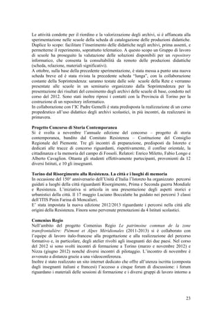 Le attività condotte per il riordino e la valorizzazione degli archivi, si è affiancata alla
sperimentazione nelle scuole della scheda di catalogazione delle produzioni didattiche.
Duplice lo scopo: facilitare l’inserimento delle didattiche negli archivi, prima assenti, e
permetterne il reperimento, soprattutto telematico. A questo scopo un Gruppo di lavoro
di scuole ha proseguito la valutazione delle soluzioni disponibili per un repository
informatico, che consenta la consultabilità da remoto delle produzioni didattiche
(scheda, relazione, materiali significativi).
A ottobre, sulla base della precedente sperimentazione, è stata messa a punto una nuova
scheda breve ed è stata rivista la precedente scheda “lunga”, con la collaborazione
costante della Soprintendenza: saranno testate dalle sole scuole della Rete e verranno
presentate alle scuole in un seminario organizzato dalla Soprintendenza per la
presentazione dei risultati del censimento degli archivi delle scuole di base, condotto nel
corso del 2012. Sono stati inoltre ripresi i contatti con la Provincia di Torino per la
costruzione di un repository informatico.
In collaborazione con l’IC Padre Gemelli è stata predisposta la realizzazione di un corso
propedeutico all’uso didattico degli archivi scolastici, in più incontri, da realizzarsi in
primavera.
Progetto Concorso di Storia Contemporanea
Si è svolta a novembre l’annuale edizione del concorso – progetto di storia
contemporanea, bandito dal Comitato Resistenza – Costituzione del Consiglio
Regionale del Piemonte. Tre gli incontri di preparazione, predisposti da Istoreto e
dedicati alle tracce di concorso riguardanti, rispettivamente, il confine orientale, la
cittadinanza e la memoria del campo di Fossoli. Relatori: Enrico Miletto, Fabio Longo e
Alberto Cavaglion. Ottanta gli studenti effettivamente partecipanti, provenienti da 12
diversi Istituti, e 10 gli insegnanti.
Torino dal Risorgimento alla Resistenza. La città e i luoghi di memoria
In occasione del 150° anniversario dell’Unità d’Italia l’Istoreto ha organizzato percorsi
guidati a luoghi della città riguardanti Risorgimento, Prima e Seconda guerra Mondiale
e Resistenza. L’iniziativa si articola in una presentazione degli aspetti storici e
urbanistici della città. Il 17 maggio Luciano Boccalatte ha guidato nei percorsi 3 classi
dell’ITIS Pinin Farina di Moncalieri.
E’ stata impostata la nuova edizione 2012/2013 riguardante i percorsi nella città alle
origini della Resistenza. Finora sono pervenute prenotazioni da 4 Istituti scolastici.
Comenius Regio
Nell’ambito del progetto Comenius Regio Le patrimoine commun de la zone
transfrontalière: Piémont et Alpes Méridionales (2011-2013) si è collaborato con
l’equipe di lavoro italo-francese alla progettazione e alla realizzazione del percorso
formativo e, in particolare, degli atelier rivolti agli insegnanti dei due paesi. Nel corso
del 2012 si sono svolti incontri di formazione a Torino (marzo e novembre 2012) e
Nizza (giugno 2012) nonché diversi incontri di pilotaggio. L’incontro di novembre è
avvenuto a distanza grazie a una videoconferenza.
Inoltre è stato realizzato un sito internet dedicato che offre all’utenza iscritta (composta
dagli insegnanti italiani e francesi) l’accesso a cinque forum di discussione: i forum
riguardano i materiali delle sessioni di formazione e i diversi gruppi di lavoro intorno a
23
 