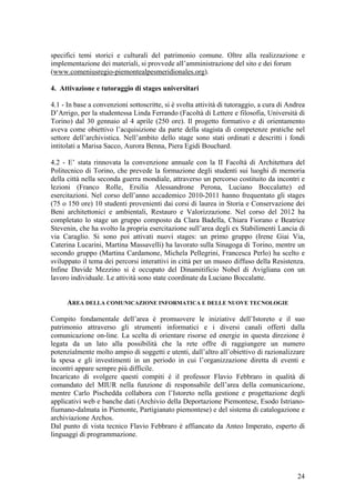 specifici temi storici e culturali del patrimonio comune. Oltre alla realizzazione e
implementazione dei materiali, si provvede all’amministrazione del sito e dei forum
(www.comeniusregio-piemontealpesmeridionales.org).
4. Attivazione e tutoraggio di stages universitari
4.1 - In base a convenzioni sottoscritte, si è svolta attività di tutoraggio, a cura di Andrea
D’Arrigo, per la studentessa Linda Ferrando (Facoltà di Lettere e filosofia, Università di
Torino) dal 30 gennaio al 4 aprile (250 ore). Il progetto formativo e di orientamento
aveva come obiettivo l’acquisizione da parte della stagista di competenze pratiche nel
settore dell’archivistica. Nell’ambito dello stage sono stati ordinati e descritti i fondi
intitolati a Marisa Sacco, Aurora Benna, Piera Egidi Bouchard.
4.2 - E’ stata rinnovata la convenzione annuale con la II Facoltà di Architettura del
Politecnico di Torino, che prevede la formazione degli studenti sui luoghi di memoria
della città nella seconda guerra mondiale, attraverso un percorso costituito da incontri e
lezioni (Franco Rolle, Ersilia Alessandrone Perona, Luciano Boccalatte) ed
esercitazioni. Nel corso dell’anno accademico 2010-2011 hanno frequentato gli stages
(75 o 150 ore) 10 studenti provenienti dai corsi di laurea in Storia e Conservazione dei
Beni architettonici e ambientali, Restauro e Valorizzazione. Nel corso del 2012 ha
completato lo stage un gruppo composto da Clara Badella, Chiara Fiorano e Beatrice
Stevenin, che ha svolto la propria esercitazione sull’area degli ex Stabilimenti Lancia di
via Caraglio. Si sono poi attivati nuovi stages: un primo gruppo (Irene Giai Via,
Caterina Lucarini, Martina Massavelli) ha lavorato sulla Sinagoga di Torino, mentre un
secondo gruppo (Martina Cardamone, Michela Pellegrini, Francesca Perlo) ha scelto e
sviluppato il tema dei percorsi interattivi in città per un museo diffuso della Resistenza.
Infine Davide Mezzino si è occupato del Dinamitificio Nobel di Avigliana con un
lavoro individuale. Le attività sono state coordinate da Luciano Boccalatte.
AREA DELLA COMUNICAZIONE INFORMATICA E DELLE NUOVE TECNOLOGIE
Compito fondamentale dell’area è promuovere le iniziative dell’Istoreto e il suo
patrimonio attraverso gli strumenti informatici e i diversi canali offerti dalla
comunicazione on-line. La scelta di orientare risorse ed energie in questa direzione è
legata da un lato alla possibilità che la rete offre di raggiungere un numero
potenzialmente molto ampio di soggetti e utenti, dall’altro all’obiettivo di razionalizzare
la spesa e gli investimenti in un periodo in cui l’organizzazione diretta di eventi e
incontri appare sempre più difficile.
Incaricato di svolgere questi compiti è il professor Flavio Febbraro in qualità di
comandato del MIUR nella funzione di responsabile dell’area della comunicazione,
mentre Carlo Pischedda collabora con l’Istoreto nella gestione e progettazione degli
applicativi web e banche dati (Archivio della Deportazione Piemontese, Esodo Istriano-
fiumano-dalmata in Piemonte, Partigianato piemontese) e del sistema di catalogazione e
archiviazione Archos.
Dal punto di vista tecnico Flavio Febbraro è affiancato da Anteo Imperato, esperto di
linguaggi di programmazione.
24
 