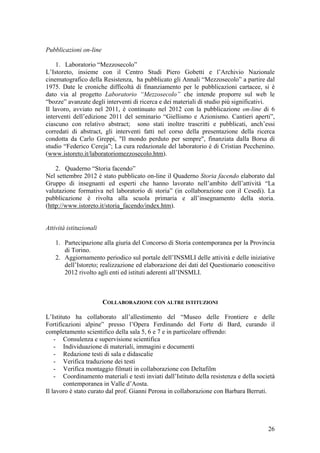 Pubblicazioni on-line
1. Laboratorio “Mezzosecolo”
L’Istoreto, insieme con il Centro Studi Piero Gobetti e l’Archivio Nazionale
cinematografico della Resistenza, ha pubblicato gli Annali “Mezzosecolo” a partire dal
1975. Date le croniche difficoltà di finanziamento per le pubblicazioni cartacee, si è
dato via al progetto Laboratorio “Mezzosecolo” che intende proporre sul web le
“bozze” avanzate degli interventi di ricerca e dei materiali di studio più significativi.
Il lavoro, avviato nel 2011, è continuato nel 2012 con la pubblicazione on-line di 6
interventi dell’edizione 2011 del seminario “Giellismo e Azionismo. Cantieri aperti”,
ciascuno con relativo abstract; sono stati inoltre trascritti e pubblicati, anch’essi
corredati di abstract, gli interventi fatti nel corso della presentazione della ricerca
condotta da Carlo Greppi, "Il mondo perduto per sempre", finanziata dalla Borsa di
studio “Federico Cereja”; La cura redazionale del laboratorio è di Cristian Pecchenino.
(www.istoreto.it/laboratoriomezzosecolo.htm).
2. Quaderno “Storia facendo”
Nel settembre 2012 è stato pubblicato on-line il Quaderno Storia facendo elaborato dal
Gruppo di insegnanti ed esperti che hanno lavorato nell’ambito dell’attività “La
valutazione formativa nel laboratorio di storia” (in collaborazione con il Cesedi). La
pubblicazione è rivolta alla scuola primaria e all’insegnamento della storia.
(http://www.istoreto.it/storia_facendo/index.htm).
Attività istituzionali
1. Partecipazione alla giuria del Concorso di Storia contemporanea per la Provincia
di Torino.
2. Aggiornamento periodico sul portale dell’INSMLI delle attività e delle iniziative
dell’Istoreto; realizzazione ed elaborazione dei dati del Questionario conoscitivo
2012 rivolto agli enti ed istituti aderenti all’INSMLI.
COLLABORAZIONE CON ALTRE ISTITUZIONI
L’Istituto ha collaborato all’allestimento del “Museo delle Frontiere e delle
Fortificazioni alpine” presso l’Opera Ferdinando del Forte di Bard, curando il
completamento scientifico della sala 5, 6 e 7 e in particolare offrendo:
- Consulenza e supervisione scientifica
- Individuazione di materiali, immagini e documenti
- Redazione testi di sala e didascalie
- Verifica traduzione dei testi
- Verifica montaggio filmati in collaborazione con Deltafilm
- Coordinamento materiali e testi inviati dall’Istituto della resistenza e della società
contemporanea in Valle d’Aosta.
Il lavoro è stato curato dal prof. Gianni Perona in collaborazione con Barbara Berruti.
26
 