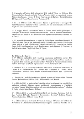 Il 26 gennaio, nell’ambito delle celebrazioni della città di Trieste per il Giorno della
Memoria, Barbara Berruti, con Fabio Todero e Veronica Ujcich ha presentato il volume
Milano-Mauthausen e ritorno, di Bruno Vasari, a cura di Barbara Berruti (Giuntina,
2010) presso il Civico Museo Sartorio. Partecipanti 40.
Il 16 e 17 febbraio Ersilia Alessandrone Perona ha partecipato al convegno “La
Repubblica e le sue memorie” svoltosi a Grosseto, con una relazione su La memoria nei
luoghi: tra belle esperienze e criticità.
Il 10 maggio Ersilia Alessandrone Perona e Gianni Perona hanno partecipato al
convegno “Résistance et identité démocratique dans l’Italie et la France républicaine”,
organizzato dal Musée de la Résistance et de la déportation de l’Isère di Grenoble e il
CRHIPA.
Il 5-7 novembre Barbara Berruti e Andrea D’Arrigo hanno partecipato in qualità di
relatori al corso “Esercizi con la memoria: dalla ricerca alla conservazione. Esperienze e
buone pratiche in Italia e in Piemonte”, organizzato dall’AISO (Associazione Italiana
Storia Orale) in collaborazione con la Soprintendenza archivistica per il Piemonte e la
Valle d’Aosta presso l’Archivio di Stato di Torino.
. - . - . - . -
Per il Giorno del Ricordo :
Il 1° febbraio, nell'ambito delle iniziative organizzate dall'Istituto storico della
Resistenza e della società contemporanea nel Novarese e nel Verbano-Cusio-Ossola per
la giornata della Memoria, gli studenti del liceo Antonelli di Novara hanno incontrato
Barbara Berruti per ricordare la figura di Bruno Vasari. Partecipanti 100
Il 6 febbraio 2012, in occasione del Giorno del Ricordo, su richiesta del Comune di
Cecina e in collaborazione con l’Istituto della Resistenza di Livorno, presso
l’Auditorium Comunale, Enrico Miletto ha tenuto una relazione. Sede : Auditorium
comunale.
Il 7 febbraio 2012, su invito della Città di Santhià, incontro sull'esodo Istriano, fiumano,
dalmata. Relatore Enrico Miletto. Sede : Biblioteca Civica di Santhià
Il 10 febbraio 2012, su invito della Città di Perugia e in collaborazione con l’Ufficio
scolastico regionale, l’Istituto storico dell'Umbria contemporanea e l’ANVGD,
convegno “L'esodo dei giuliano-dalmati e le contraddizioni dell'accoglienza”, relazione
di Enrico Miletto. Sede : Palazzo dei Priori
L’11 febbraio 2012, su invito della Città di Rivoli e il Comitato Resistenza Colle del
Lys, “Lezioni dall'esodo. Percorsi tra la memoria e la storia”. Relatore Riccardo
Marchis. Sede : Casa del Conte Verde, Rivoli.
Il 13 febbraio 2012, su invito della Provincia di Fermo, e dell'Istituto per la Storia del
Movimento di Liberazione nelle Marche iniziativa per il Giorno del Ricordo, con la
27
 