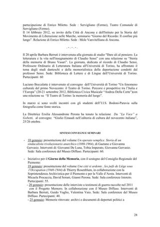 partecipazione di Enrico Miletto. Sede : Servigliano (Fermo), Teatro Comunale di
Servigliano (Fermo).
Il 14 febbraio 2012, su invito della Città di Ancona e dell'Istituto per la Storia del
Movimento di Liberazione nelle Marche, seminario “Giorno del Ricordo: Il confine più
lungo”. Relazione di Enrico Miletto. Sede : Mole Vanvitelliana di Ancona.
. - . - . - .
Il 20 aprile Barbara Berruti è intervenuta alla giornata di studio "Dare ali al pensiero. La
letteratura e la vita nell'insegnamento di Claudio Sensi” con una relazione su “Storia
della memoria di Bruno Vasari”. La giornata, dedicata al ricordo di Claudio Sensi,
Professore Ordinario di Letteratura Italiana all'Università di Torino, ha affrontato il
tema degli studi danteschi e della memorialistica della deportazione condotti dal
professor Sensi. Sede: Biblioteca di Lettere e di Lingue dell’Università di Torino.
Partecipanti 60
Luciano Boccalatte è intervenuto al convegno dell’Università di Torino “Un fenomeno
culturale del primo Novecento: il Teatro di Torino. Percorsi e prospettive tra l’Italia e
l’Europa” (20-21 settembre 2012, Biblioteca Civica Musicale “Andrea Della Corte”)con
una relazione su “Il Teatro di Torino: la memoria del luogo”.
In marzo si sono svolti incontri con gli studenti dell’I.I.S. Bodoni-Paravia sulla
fotografia come fonte storica.
La Direttrice Ersilia Alessandrone Perona ha tenuto la relazione Da “La Voce” a
Gobetti, al convegno “Giulio Einaudi nell’editoria di cultura del novecento italiano”,
25/26 ottobre.
SINTESI CONVEGNI E SEMINARI
- 10 gennaio: presentazione del volume Un operaio semplice. Storia di un
sindacalista rivoluzionario anarchico (1886-1964), di Gaetano e Giovanna
Gervasio. Interventi di: Giovanni De Luna, Tobia Imperato, Giovanna Gervasio.
Sede: Sala conferenze del Museo Diffuso. Partecipanti: 60.
- Iniziative per il Giorno della Memoria, con il sostegno del Consiglio Regionale del
Piemonte:
19 gennaio: presentazione del volume Une cité si ardente...les juifs de Liège sous
l’Occupation (1940-1944) di Thierry Rosenblum, in collaborazione con la
Soprintendenza Archivistica per il Piemonte e per la Valle d’Aosta. Interventi di
Micaela Procaccia, David Sorani, Gianni Perona. Sede: Sala conferenze Istoreto.
Partecipanti: 55.
- 20 gennaio: presentazione delle interviste a testimoni di guerra raccolte nel 2011
con il Progetto Memoro. In collaborazione con il Museo Diffuso. Interventi di
Barbara Berruti, Guido Vaglio, Valentina Vaio. Sede: Sala conferenze del Museo
Diffuso. Partecipanti: 40.
- 25 gennaio: Memorie ritrovate: archivi e documenti di deportati politici a
28
 