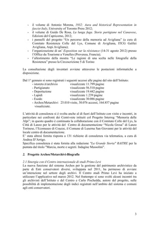 - il volume di Antonio Morena, 1932: Aura and historical Representation in
fascist Italy, University of Toronto Press 2012;
- il volume di Guido De Rosa, La lunga fuga. Storie partigiane nel Canavese,
Edizioni del Capricorno, 2012;
- i pannelli del progetto “Un percorso della memoria ad Avigliana” (a cura di
Comitato Resistenza Colle del Lys, Comune di Avigliana, ITCG Galilei
Avigliana, Anpi Avigliana);
- l’organizzazione di un’ Exposition sur la résistance (14-31 agosto 2012) presso
l’Office du Tourisme a Venelles (Provenza, Francia);
- l’allestimento della mostra “Le ragioni di una scelta nelle fotografie della
Resistenza” presso la Circoscrizione 5 di Torino
La consultazione degli inventari avviene attraverso le postazioni informatiche a
disposizione.
Dal 1° gennaio si sono registrati i seguenti accessi alle pagine del sito dell’Istituto:
- istoreto.it/archivio visualizzate 11.799 pagine
- Partigianato visualizzate 56.510 pagine
- Deportazione visualizzate 19.442 pagine
- Lapidi visualizzate 1.239 pagine
- Esodo visualizzate 30.086 pagine
- Archos/Metarchivi 25.010 visite, 30.076 accessi, 164.857 pagine
visualizzate.
L’attività di consulenza si è svolta anche al di fuori dell’Istituto con visite e incontri, in
particolare nei confronti dei Centri-rete istituiti col Progetto Interreg “Memoria delle
Alpi”; in questo quadro è continuata la collaborazione con il Comitato Colle del Lys, la
Città di Lanzo per le attività del Centro di documentazione “Nicola Grosa” di Lanzo
Torinese, l’Ecomuseo di Coazze, il Comune di Luserna San Giovanni per le attività del
locale centro di documentazione.
E’ stata altresì fornita risposta a 131 richieste di consulenza via telematica, a cura di
Andrea D’Arrigo.
Specifica consulenza è stata fornita alla redazione "La Grande Storia" RAITRE per la
puntata dal titolo "Marcia, morte e segreti. Indagine Mussolini".
2. Progetto Archos/Metarchivi-Biografie
2.1 Sinergia con il Centro internazionale di studi Primo Levi
La nuova funzione del sistema Archos per la gestione del patrimonio archivistico da
parte di Enti conservatori diversi, sviluppata nel 2011, ha permesso di avviare
un’interazione nel settore degli archivi. Il Centro studi Primo Levi ha iniziato a
utilizzare l’applicativo nel marzo 2012. Nel frattempo si sono svolti alcuni incontri tra
gli archivisti dell’Istituto e del Centro e Carlo Pischedda, autore del progetto, sulle
possibilità di implementazione degli indici registrati nell’ambito del sistema e comuni
agli enti conservatori.
3
 