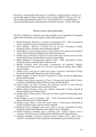 Resistenza e autobiografia della nazione. Uso pubblico, rappresentazione, memoria, a
cura di Aldo Agosti e Chiara Colombini, Torino, Edizioni SEB 27, 2012, pp. 351. Atti
del convegno internazionale svoltosi il 24 e 25 novembre 2011. La pubblicazione è
stata resa possibile grazie al finanziamento di Eleonora Vincenti. Tiratura 500 copie
TESI DI LAUREA E SPECIALIZZAZIONE
Nel 2011 la biblioteca e l’archivio sono stati consultati, con la consulenza e l’assistenza
degli esperti dell’Istituto, per compiere ricerche sulle seguenti tesi :
1. Marchi Francesco, Manifesti e cartoline di propaganda 1935 - 1945, Università di
Torino, Facoltà di Lettere e Filosofia, prof.ssa Ester De Fort
2. Fries Valentina, “Bestiario” di Primo Levi nei racconti, Università di Torino,
Facoltà di Lettere e Filosofia, prof.ssa Beatrice Manetti
3. Vetta Marta, Le donne durante la guerra di decolonizzazione algerina, Università di
Torino, Facoltà di Scienze Politiche, prof. Marco Di Giovanni
4. Cuomo Luigi, Il dibattito in Italia in occasione delle prime elezioni europee dirette,
Università di Torino, Facoltà di Storia, prof.ssa Emma Mana
5. Mattio Gabriella, Il Risorgimento celebrato 1948 – 1989, Università di Torino,
Facoltà di Lettere e Filosofia, prof. Umberto Levra
6. Berchet Giovanni, titolo provvisorio L’impressione del momento, indagine
sull’edizione1824 delle poesie di G. Berchet, Università di Milano, prof. Alberto
Valerio Cadioli
7. Tabotta Livia, L’amicizia tra adolescenti italiani e stranieri, Università di Torino,
Facoltà di Scienze dell’Educazione, prof. Enrico Comba
8. Bergia Giorgia, Le Scuole Normali, Università di Torino, Facoltà di Matematica,
prof.ssa Erika Luciano
9. Fenoglio Luca, Italian occupation of France / Occupazione italiana della Francia,
University of Edinburgh, School of History, prof. Donald Bloxham
10. Cohen Lorelei, La teoria economica del movimento operaio di Carlo Rosselli,
Université Ryon 2 Rumiére, prof. Jean Pierre Potier
11. Iadanza Elena, Resistenza nella zona collinare, Università di Torino, Facoltà di
Scienze Politiche, prof. Mauro Forno
12. Gariglio Silvia, Cantacronache, Università di Torino, Facoltà di Musicologia, prof.
Caruso La Via
13. Pace Biagio, La guerra di Spagna: 1936 – 1939, Università di Torino, Facoltà di
Scienze Politiche, prof. Umberto Morelli
14. Savarino Laura, Donne e potere fra mondo antico e Rinascimento, Università di
Torino, Facoltà di Lettere, prof.ssa Chiara Lombardi
15. Belcastro Cinzia, Pedagogia degli spazi urbani a Venaria, Università di Torino,
Facoltà di Scienze dell’educazione, prof. Maria Cristina Morandini
16. Grandi Francesca, Troubled peace, explaining past. Conflict violence and its
variations, Yale University, Facoltà d Scienze Politiche, prof. Stathis Kalyvas
17. Calcagno Giuseppe, L’ossimoro giustizia politica: Regno Unito e Stati Uniti a
confronto, Università di Torino, Facoltà di Giurisprudenza, prof.ssa Palici di Suni
32
 