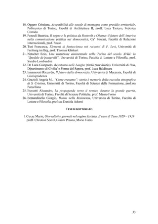 33
18. Oggero Cristiana, Accessibilità alle scuole di montagna come presidio territoriale,
Politecnico di Torino, Facoltà di Architettura II, proff. Luca Taricco, Federica
Corrado
19. Pezzuli Beatrice, Il sogno e la politica da Roosvelt a Obama: il futuro dell’America
nella comunicazione politica nei democratici, Ca’ Foscari, Facoltà di Relazioni
Internazionali, prof. Pavan
20. Turi Francesca, Elementi di fantascienza nei racconti di P. Levi, Università di
Freiburg im Brg, prof. Thomas Klinkert
21. Netscher Ezio, Una istituzione assistenziale nella Torino del secolo XVIII: lo
“Spedale de’pazzerelli”, Università di Torino, Facoltà di Lettere e Filosofia, prof.
Sandro Lombardini
22. De Luca Gianpaolo, Resistenza nelle Langhe (titolo provvisorio), Università di Pisa,
Dipartimento di Civilta' e Forme del Sapere, prof. Luca Baldissara
23. Innamorati Riccardo, Il futuro della democrazia, Università di Macerata, Facoltà di
Giurisprudenza
24. Grazioli Angela M., “Come eravamo”: storia è memorie della raccolta etnografica
di S. Cristina, Università di Torino, Facoltà di Scienze della Formazione, prof.ssa
Porcellana
25. Bussetti Alssandro, La propaganda verso il nemico durante la grande guerra,
Università di Torino, Facoltà di Scienze Politiche, prof. Mauro Forno
26. Bernardinello Giorgio, Donne nella Resistenza, Università di Torino, Facoltà di
Lettere e Filosofia, prof.ssa Daniela Adorni
TESI DI DOTTORATO
1.Cuxac Mario, Giornalisti e giornali nel regime fascista. Il caso di Tano 1929 – 1939
proff. Christian Sorrel, Gianni Perona, Mario Forno
 