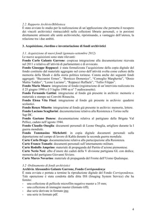 2.2. Rapporto Archivio/Biblioteca
È stato avviato lo studio per la realizzazione di un’applicazione che permetta il recupero
dei vincoli archivistici rintracciabili nelle collezioni librarie personali, o in porzioni
direttamente attinenti alle unità archivistiche, ripristinando, a vantaggio dell’utenza, la
relazione tra i due ambiti.
3. Acquisizione, riordino e inventariazione di fondi archivistici
3.1. Acquisizione di nuovi fondi (gennaio-settembre 2012)
Le nuove acquisizioni sono state rilevanti:
Fondo Carlo Galante Garrone: cospicua integrazione alla documentazione ricevuta
nel 2011 e relativa all’attività di parlamentare e di avvocato.
Fondo Giuseppe Reppucci: è stata formalizzata l’acquisizione della copia digitale del
fondo costituito dal materiale aggregato nel corso dell’attività svolta come cultore della
memoria della Shoah e della storia politica torinese. Consta anche dei seguenti fondi
aggregati: “Bazzanini Ermes”, “Bosticco Domenico”, “Comoglio Margherita”, “Dosio
Mattia Taddeo”, “Leone Luciano”, “Reppucci Raffaele”, “Tullio Filippo”.
Fondo Mario Mauro: integrazione al fondo (registrazione di un’intervista realizzata tra
il 25 giugno 1990 e il 5 luglio 1990 su n° 7 audiocassette).
Fondo Fernando Gattini: integrazione al fondo già presente in archivio: memorie e
materiale a stampa sui Convitti Rinascita.
Fondo Elena Vita Finzi: integrazione al fondo già presente in archivio: quaderni
scolastici.
Fondo Renzo Minetto: integrazione al fondo già presente in archivio: memorie, lettere.
Fondo Luciano Scagliarini: documentazione relativa alla Resistenza a Torino nelle
Sap DC.
Fondo Gaetano Danese: documentazione relativa al partigiano della Brigata Val
Pellice, caduto nell’agosto 1944.
Fondo Claudio Oneglia: documenti personali di Leone Oneglia, artigliere durante la I
guerra mondiale.
Fondo Tommasino Michelotti: in copia digitale documenti personali sulla
deportazione nel campo di lavoro di Kahla durante la seconda guerra mondiale.
Carte Carlo Drago: documentazione relativa alla partecipazione alla Resistenza.
Carte Franco Tomatis: documenti personali sull’internamento militare.
Carte Rodolfo Amprino: materiale di propaganda del Partito d’azione piemontese.
Carte Nerio Nesi: albo d’onore dei caduti della V divisione partigiana GL con dedica;
memoria del partigiano Giovanni Siviero.
Carte Marco Novarino: materiale di propaganda del Fronte dell’Uomo Qualunque.
3.2 Ordinamento di fondi archivistici
Archivio Alessandro Galante Garrone, Fondo Corrispondenza
È stata avviata e portata a termine la riproduzione digitale del Fondo Corrispondenza.
Tale operazione è stata condotta dalla ditta ISS (Imaging System Service) che ha
fornito:
- una collezione di pellicole microfilm negative master a 35 mm;
- una collezione di immagini master (formato tiff);
- due serie derivate in formato jpg;
- una serie in formato pdf.
4
 