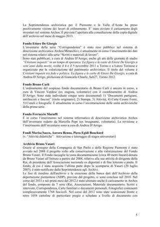 La Soprintendenza archivistica per il Piemonte e la Valle d’Aosta ha preso
positivamente visione dei lavori di ordinamento. E’ stato avviato il caricamento degli
inventari nel sistema Archos. È prevista l’apertura alla consultazione della copia digitale
dell’archivio nel mese di maggio 2013.
Fondo Ettore De Giorgis
L’inventario della serie “Corrispondenza” è stato reso pubblico nel sistema di
descrizione archivistica Archos/Metarchivi; è attualmente in corso l’inserimento dei dati
nel sistema relativi alla serie “Scritti e materiali di lavoro”.
Sono stati pubblicati, a cura di Andrea D’Arrigo, anche gli atti delle giornate di studio
“Cristiani inquieti” in un tempo di speranza. La figura e le carte di Ettore De Giorgis a
vent’anni dalla morte, svolte il 4 e il 5 novembre 2011 a Torino e a Lanzo Torinese e
organizzate per la valorizzazione del patrimonio archivistico. Il titolo del volume è
Cristiani inquieti tra fede e politica. La figura e le carte di Ettore De Giorgis, a cura di
Andrea D’Arrigo, prefazione di Giancarlo Chiarle, Seb27, Torino 2012.
Fondo Bruno Carli
L’ordinamento del cospicuo fondo documentario di Bruno Carli è ancora in corso, a
cura di Vincent Verdese (ex stagista, volontario) con il coordinamento di Andrea
D’Arrigo. Sono state individuate cinque serie documentali 1) “Documenti partigiani,
antifascisti e fascisti” (titolo originario); 2) Stampa; 3) Attività; 4) Carte Cesare Forni;
5) Cimeli e fotografie. È attualmente in corso l’inventariazione delle unità archivistiche
della prima serie.
Fondo Ferruccio Maruffi
È in corso l’inserimento nel sistema informatico di descrizione archivistica Archos
dell’inventario redatto da Marcella Pepe (ex insegnante, volontaria). La revisione e
l’inserimento dell’inventario sono a cura di Andrea D’Arrigo.
Fondi Marisa Sacco, Aurora Benna, Piera Egidi Bouchard
(v. “Attività didattiche”. Attivazione e tutoraggio di stages universitari)
Archivio Bruno Vasari
Grazie al sostegno della Compagnia di San Paolo e della Regione Piemonte è stato
avviato nel 2008 il progetto volto alla conservazione e alla valorizzazione del Fondo
Bruno Vasari. Il Fondo raccoglie la vasta documentazione (circa 40 metri lineari) donata
da Bruno Vasari all’Istituto a partire dal 2004, relativa alla sua attività di dirigente della
Rai, di presidente dell’Associazione nazionale ex deportati e di fine letterato e poeta. Il
fondo, di cui è stata acquisita l’ultima parte dopo la scomparsa di Vasari (20 luglio
2007), è stato notificato dalla Soprintendenza agli Archivi.
Le fasi di riordino dell'archivio e la creazione della banca dati dell’Archivio della
deportazione piemontese (ADP), previste dal progetto, si sono concluse nel 2010. Nel
corso del 2011 e nei primi mesi del 2012 è stato ultimato anche il caricamento in Archos
del fondo, composto da 7 serie (Rai, Associazioni, Materiale documentario, Scritti e
interviste, Corrispondenza, Carte familiari e documenti personali, Fotografie) contenenti
complessivamente 1768 fascicoli. Nel corso del 2012 sono state scansionate fronte e
retro 1058 cartoline di particolare pregio e schedate a livello di documento con
5
 
