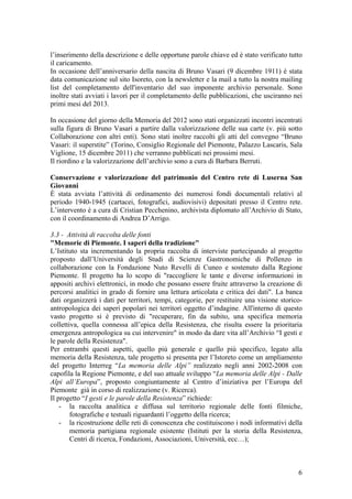 l’inserimento della descrizione e delle opportune parole chiave ed è stato verificato tutto
il caricamento.
In occasione dell’anniversario della nascita di Bruno Vasari (9 dicembre 1911) è stata
data comunicazione sul sito Isoreto, con la newsletter e la mail a tutto la nostra mailing
list del completamento dell'inventario del suo imponente archivio personale. Sono
inoltre stati avviati i lavori per il completamento delle pubblicazioni, che usciranno nei
primi mesi del 2013.
In occasione del giorno della Memoria del 2012 sono stati organizzati incontri incentrati
sulla figura di Bruno Vasari a partire dalla valorizzazione delle sua carte (v. più sotto
Collaborazione con altri enti). Sono stati inoltre raccolti gli atti del convegno “Bruno
Vasari: il superstite” (Torino, Consiglio Regionale del Piemonte, Palazzo Lascaris, Sala
Viglione, 15 dicembre 2011) che verranno pubblicati nei prossimi mesi.
Il riordino e la valorizzazione dell’archivio sono a cura di Barbara Berruti.
Conservazione e valorizzazione del patrimonio del Centro rete di Luserna San
Giovanni
È stata avviata l’attività di ordinamento dei numerosi fondi documentali relativi al
periodo 1940-1945 (cartacei, fotografici, audiovisivi) depositati presso il Centro rete.
L’intervento è a cura di Cristian Pecchenino, archivista diplomato all’Archivio di Stato,
con il coordinamento di Andrea D’Arrigo.
3.3 - Attività di raccolta delle fonti
"Memorie di Piemonte. I saperi della tradizione"
L’Istituto sta incrementando la propria raccolta di interviste partecipando al progetto
proposto dall’Università degli Studi di Scienze Gastronomiche di Pollenzo in
collaborazione con la Fondazione Nuto Revelli di Cuneo e sostenuto dalla Regione
Piemonte. Il progetto ha lo scopo di "raccogliere le tante e diverse informazioni in
appositi archivi elettronici, in modo che possano essere fruite attraverso la creazione di
percorsi analitici in grado di fornire una lettura articolata e critica dei dati". La banca
dati organizzerà i dati per territori, tempi, categorie, per restituire una visione storico-
antropologica dei saperi popolari nei territori oggetto d’indagine. All'interno di questo
vasto progetto si è previsto di "recuperare, fin da subito, una specifica memoria
collettiva, quella connessa all’epica della Resistenza, che risulta essere la prioritaria
emergenza antropologica su cui intervenire" in modo da dare vita all’Archivio “I gesti e
le parole della Resistenza".
Per entrambi questi aspetti, quello più generale e quello più specifico, legato alla
memoria della Resistenza, tale progetto si presenta per l’Istoreto come un ampliamento
del progetto Interreg “La memoria delle Alpi” realizzato negli anni 2002-2008 con
capofila la Regione Piemonte, e del suo attuale sviluppo “La memoria delle Alpi - Dalle
Alpi all’Europa”, proposto congiuntamente al Centro d’iniziativa per l’Europa del
Piemonte già in corso di realizzazione (v. Ricerca).
Il progetto “I gesti e le parole della Resistenza” richiede:
- la raccolta analitica e diffusa sul territorio regionale delle fonti filmiche,
fotografiche e testuali riguardanti l’oggetto della ricerca;
- la ricostruzione delle reti di conoscenza che costituiscono i nodi informativi della
memoria partigiana regionale esistente (Istituti per la storia della Resistenza,
Centri di ricerca, Fondazioni, Associazioni, Università, ecc…);
6
 