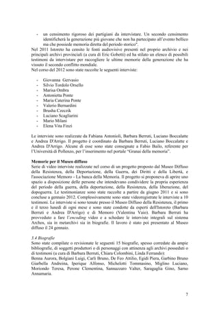 - un censimento rigoroso dei partigiani da intervistare. Un secondo censimento
identificherà la generazione più giovane che non ha partecipato all’evento bellico
ma che possiede memoria diretta del periodo storico".
Nel 2011 Istoreto ha censito le fonti audiovisive presenti nel proprio archivio e nei
principali archivi provinciali (a cura di Eric Gobetti) ed ha stilato un elenco di possibili
testimoni da intervistare per raccogliere le ultime memorie della generazione che ha
vissuto il secondo conflitto mondiale.
Nel corso del 2012 sono state raccolte le seguenti interviste:
- Giovanna Gervasio
- Silvio Tordolo Orsello
- Marisa Ombra
- Antonietta Ponte
- Maria Caterina Ponte
- Valerio Bernardini
- Brusha Czeczik
- Luciano Scagliarini
- Mario Milani
- Elena Vita Finzi
Le interviste sono realizzate da Fabiana Antonioli, Barbara Berruti, Luciano Boccalatte
e Andrea D'Arrigo. Il progetto è coordinato da Barbara Berruti, Luciano Boccalatte e
Andrea D'Arrigo. Alcune di esse sono state consegnate a Fabio Bailo, referente per
l’Università di Pollenzo, per l’inserimento nel portale “Granai della memoria”.
Memorie per il Museo diffuso
Serie di video interviste realizzate nel corso di un progetto proposto dal Museo Diffuso
della Resistenza, della Deportazione, della Guerra, dei Diritti e della Libertà, e
l'associazione Memoro - La banca della Memoria. Il progetto si proponeva di aprire uno
spazio a disposizione delle persone che intendevano condividere la propria esperienza
del periodo della guerra, della deportazione, della Resistenza, della liberazione, del
dopoguerra. Le testimonianze sono state raccolte a partire da giugno 2011 e si sono
concluse a gennaio 2012. Complessivamente sono state videoregistrate le interviste a 10
testimoni. Le interviste si sono tenute presso il Museo Diffuso della Resistenza, il primo
e il terzo lunedì di ogni mese e sono state condotte da esperti dell'Istoreto (Barbara
Berruti e Andrea D'Arrigo) e di Memoro (Valentina Vaio). Barbara Berruti ha
provveduto a fare l’encoding video e a schedare le interviste integrali sul sistema
Archos, sia in metarchivi sia in biografie. Il lavoro è stato poi presentato al Museo
diffuso il 24 gennaio.
3.4 Biografie
Sono state compilate o revisionate le seguenti 15 biografie, spesso corredate da ampie
bibliografie, di soggetti produttori o di personaggi con attinenza agli archivi posseduti o
di testimoni (a cura di Barbara Berruti, Chiara Colombini, Linda Ferrando):
Benna Aurora, Bolgiani Luigi, Carli Bruno, De Feo Attilio, Egidi Piera, Garbino Bruno
Giarbella Andreina, Iperique Alfonso, Michelotti Tommasino, Miglino Luciano,
Moriondo Teresa, Perone Clementina, Sannazzaro Valter, Saragaglia Gino, Sarno
Annamaria.
7
 