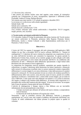 3.5 Revisione dati, redazione
I dati inseriti nel sistema Archos sono stati oggetto, come sempre, di sistematico
controllo per l’eliminazione di errori, incongruenze, ripetizioni e difformità (Carlo
Pischedda, Andrea D’Arrigo, Barbara Berruti).
Nel sistema sono state inserite 2.132 schede tra gennaio e dicembre 2012.
La revisione si è svolta invece sulle schede riguardanti:
Schede fondo: 360
Schede serie e sottoserie: 189
Schede fascicoli e sottofascicoli: 7.516
Voci d’indice utilizzate nelle schede archivistiche e biografiche: 20.113 (soggetti,
luoghi, persone, enti, ricerche).
4. Tavolo tecnico sui sistemi archivistici in Piemonte
Il 22 dicembre Andrea D’Arrigo ha partecipato alla prima riunione del Tavolo tecnico
sui sistemi archivistici in Piemonte, promosso dalla Regione Piemonte Settore
Biblioteche, Archivi e Istituti Culturali e dalla Soprintendenza archivistica per il
Piemonte e Valle d’Aosta.
BIBLIOTECA
L’inizio del 2012 ha segnato il passaggio del polo piemontese dall’applicativo SBN
Adabas (in uso fino a novembre 2011) al nuovo software SBNWeb, (v. “Sistemi di
catalogazione”). L’adozione del nuovo sistema ha comportato una sospensione di circa
un mese dell’attività lavorativa per consentire la migrazione. In questo periodo la
bibliotecaria Cristina Sara, insieme ad un ristretto gruppo di altri colleghi scelti dalla
Regione per partecipare al corso tenuto dal personale dell’ICCU, ha collaborato alla
formazione di tutti i bibliotecari delle biblioteche specialistiche e degli Istituti della
Resistenza che sono passate al nuovo applicativo.
La migrazione ha comportato notevoli problemi, soprattutto per quanto riguarda le
collocazioni, in quanto l’abolizione della distinzione tra lettere maiuscole e minuscole
nelle sezioni di collocazione (confluite tutte in sezioni maiuscole) rendeva impossibile
differenziare le sezioni doppie la cui unica distinzione è data dalla presenza di caratteri
maiuscoli o minuscoli. Si è dovuto pertanto trovare un criterio che rendesse possibile la
differenziazione delle varie sezioni, senza doverne creare di nuove, poiché ciò avrebbe
significato ricollocare e rietichettare tutti i volumi delle sezioni doppie, per un totale di
circa 3.000 titoli. A tale scopo sono stati effettuati vari tentativi e si è scelta la soluzione
che meglio si adattava alla struttura della Biblioteca. Al termine della migrazione si è
proceduto alla verifica dell’esattezza dei dati migrati. Il lavoro di revisione ha occupato
tutto il mese di gennaio e buona parte del mese di febbraio.
L’attività di catalogazione è dunque ripresa a fine febbraio con un inevitabile
rallentamento dovuto principalmente a due fattori:
- il tempo necessario per abituarsi all’utilizzo del nuovo sistema e comprenderne
tutte le funzioni
- la riduzione dei fondi da destinare all’acquisto dei volumi.
Nonostante i tagli ai contributi concessi alla Biblioteca, l'attività è proseguita
regolarmente ed i servizi sono stati erogati al pubblico dal personale dell'Istituto con
l’ausilio di validi collaboratori che hanno prestato la propria opera in qualità di
volontari.
8
 