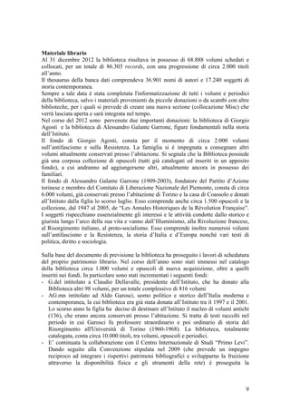Materiale librario
Al 31 dicembre 2012 la biblioteca risultava in possesso di 68.888 volumi schedati e
collocati, per un totale di 86.303 records, con una progressione di circa 2.000 titoli
all’anno.
Il thesaurus della banca dati comprendeva 36.901 nomi di autori e 17.240 soggetti di
storia contemporanea.
Sempre a tale data è stata completata l'informatizzazione di tutti i volumi e periodici
della biblioteca, salvo i materiali provenienti da piccole donazioni o da scambi con altre
biblioteche, per i quali si prevede di creare una nuova sezione (collocazione Misc) che
verrà lasciata aperta e sarà integrata nel tempo.
Nel corso del 2012 sono pervenute due importanti donazioni: la biblioteca di Giorgio
Agosti e la biblioteca di Alessandro Galante Garrone, figure fondamentali nella storia
dell’Istituto.
Il fondo di Giorgio Agosti, consta per il momento di circa 2.000 volumi
sull’antifascismo e sulla Resistenza. La famiglia si è impegnata a consegnare altri
volumi attualmente conservati presso l’abitazione. Si segnala che la Biblioteca possiede
già una corposa collezione di opuscoli (tutti già catalogati ed inseriti in un apposito
fondo), a cui andranno ad aggiungersene altri, attualmente ancora in possesso dei
familiari.
Il fondo di Alessandro Galante Garrone (1909-2003), fondatore del Partito d’Azione
torinese e membro del Comitato di Liberazione Nazionale del Piemonte, consta di circa
6.000 volumi, già conservati presso l’abitazione di Torino e la casa di Coassolo e donati
all’Istituto dalla figlia lo scorso luglio. Esso comprende anche circa 1.500 opuscoli e la
collezione, dal 1947 al 2005, de “Les Annales Historiques de la Révolution Française”.
I soggetti rispecchiano essenzialmente gli interessi e le attività condotte dallo storico e
giurista lungo l’arco della sua vita e vanno dall’Illuminismo, alla Rivoluzione francese,
al Risorgimento italiano, al proto-socialismo. Esso comprende inoltre numerosi volumi
sull’antifascismo e la Resistenza, la storia d’Italia e d’Europa nonché vari testi di
politica, diritto e sociologia.
Sulla base del documento di previsione la biblioteca ha proseguito i lavori di schedatura
del proprio patrimonio librario. Nel corso dell’anno sono stati immessi nel catalogo
della biblioteca circa 1.000 volumi e opuscoli di nuova acquisizione, oltre a quelli
inseriti nei fondi. In particolare sono stati incrementati i seguenti fondi:
- G.del intitolato a Claudio Dellavalle, presidente dell’Istituto, che ha donato alla
Biblioteca altri 98 volumi, per un totale complessivo di 816 volumi
- AG.mn intitolato ad Aldo Garosci, uomo politico e storico dell’Italia moderna e
contemporanea, la cui biblioteca era già stata donata all’Istituto tra il 1997 e il 2001.
Lo scorso anno la figlia ha deciso di destinare all’Istituto il nucleo di volumi antichi
(136), che erano ancora conservati presso l’abitazione. Si tratta di testi raccolti nel
periodo in cui Garosci fu professore straordinario e poi ordinario di storia del
Risorgimento all'Università di Torino (1960-1968). La biblioteca, totalmente
catalogata, conta circa 10.000 titoli, tra volumi, opuscoli e periodici.
- E’ continuata la collaborazione con il Centro Internazionale di Studi “Primo Levi”.
Dando seguito alla Convenzione stipulata nel 2009 (che prevede un impegno
reciproco ad integrare i rispettivi patrimoni bibliografici e svilupparne la fruizione
attraverso la disponibilità fisica e gli strumenti della rete) è proseguita la
9
 