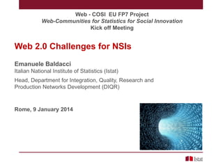 Web - COSI EU FP7 Project
Web-Communities for Statistics for Social Innovation
Kick off Meeting

Web 2.0 Challenges for NSIs
Emanuele Baldacci
Italian National Institute of Statistics (Istat)
Head, Department for Integration, Quality, Research and
Production Networks Development (DIQR)

Rome, 9 January 2014

 