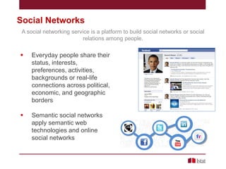 Social Networks
A social networking service is a platform to build social networks or social
relations among people.



Everyday people share their
status, interests,
preferences, activities,
backgrounds or real-life
connections across political,
economic, and geographic
borders



Semantic social networks
apply semantic web
technologies and online
social networks

 