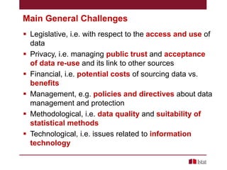 Main General Challenges
 Legislative, i.e. with respect to the access and use of
data
 Privacy, i.e. managing public trust and acceptance
of data re-use and its link to other sources
 Financial, i.e. potential costs of sourcing data vs.
benefits
 Management, e.g. policies and directives about data
management and protection
 Methodological, i.e. data quality and suitability of
statistical methods
 Technological, i.e. issues related to information
technology

 