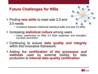 Future Challenges for NSIs
 Finding new skills to meet web 2.0 and
3.0 needs
• A balance between traditional statistical skills and web 3.0 skills

 Increasing statistical culture among users
• Users’ awareness on Web 3.0 Data weakness and strengths:
e.g Data Journalism

 Continuing to ensure data quality and integrity
within this innovative framework
 Adding the certification of the processes and
methods used by external bodies for data
production to internal data quality certification

 