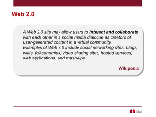 Web 2.0
A Web 2.0 site may allow users to interact and collaborate
with each other in a social media dialogue as creators of
user-generated content in a virtual community.
Examples of Web 2.0 include social networking sites, blogs,
wikis, folksonomies, video sharing sites, hosted services,
web applications, and mash-ups
Wikipedia

 