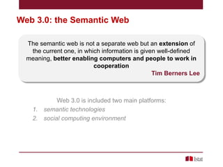 Web 3.0: the Semantic Web
The semantic web is not a separate web but an extension of
the current one, in which information is given well-defined
meaning, better enabling computers and people to work in
cooperation
Tim Berners Lee

Web 3.0 is included two main platforms:
1. semantic technologies
2. social computing environment

 