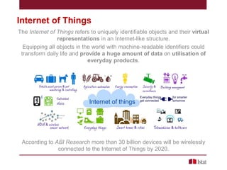 Internet of Things
The Internet of Things refers to uniquely identifiable objects and their virtual
representations in an Internet-like structure.
Equipping all objects in the world with machine-readable identifiers could
transform daily life and provide a huge amount of data on utilisation of
everyday products.

According to ABI Research more than 30 billion devices will be wirelessly
connected to the Internet of Things by 2020.

 