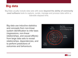 Big data
Big Data usually include data sets with sizes beyond the ability of commonly
used software tools to capture, curate, manage and process data within a
tolerable elapsed time.

Big data use inductive statistics
and concepts from non-linear
system identification to infer laws
(regressions, non-linear
relationships, and causal effects)
from large data sets to reveal
relationships, dependencies, and
to perform predictions of
outcomes and behaviours.

 