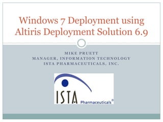 Windows 7 Deployment using
Altiris Deployment Solution 6.9

               MIKE PRUETT
    MANAGER, INFORMATION TECHNOLOGY
       ISTA PHARMACEUTICALS, INC.
 