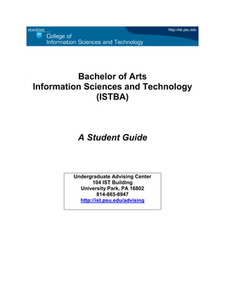 Bachelor of Arts
Information Sciences and Technology
               (ISTBA)



         A Student Guide



        Undergraduate Advising Center
               104 IST Building
          University Park, PA 16802
                  814-865-8947
          http://ist.psu.edu/advising
 