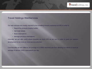 Travel Holdings WebServices
Our web services are mostly oriented to the travelling industry exposing our API in order to:
• Search for products (mainly hotels)
• Get hotel details
• Book reservations
• Manage previous reservations
Internally we are also using where possible as much WS as we can in order to push our solution
development to be more an more service oriented.
Commercially we are called by an average of 2 million searches per hour allowing our clients to book an
average of almost 10000 reservations per day.
 