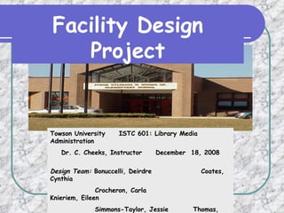 Facility Design Project Towson University  ISTC 601: Library Media Administration Dr. C. Cheeks, Instructor  December  18, 2008 Design Team:  Bonuccelli, Deirdre  Coates, Cynthia    Crocheron, Carla  Knieriem, Eileen   Simmons-Taylor, Jessie  Thomas, Pamela 