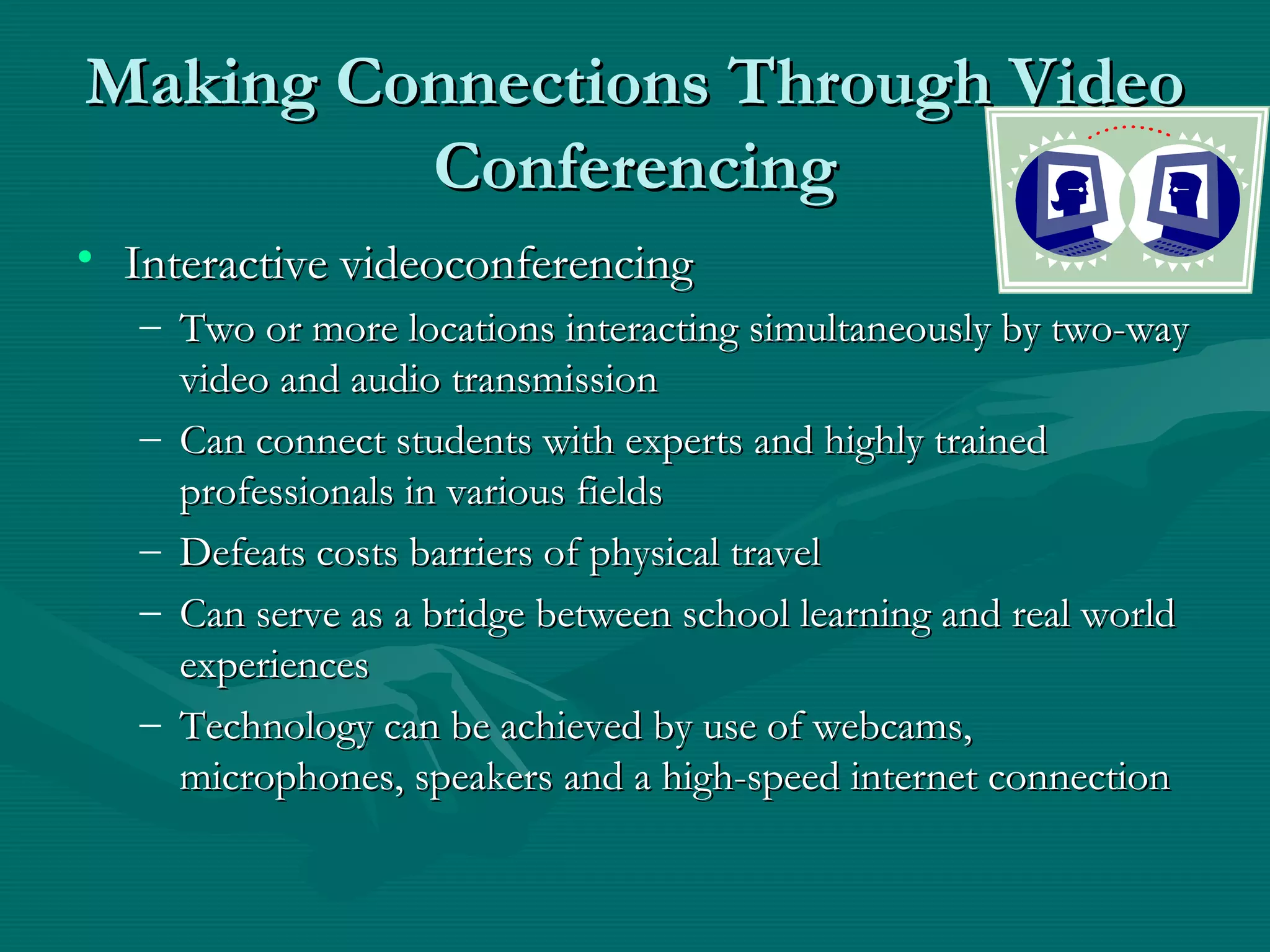 Making Connections Through VideoMaking Connections Through Video
ConferencingConferencing
• Interactive videoconferencingInteractive videoconferencing
– Two or more locations interacting simultaneously by two-wayTwo or more locations interacting simultaneously by two-way
video and audio transmissionvideo and audio transmission
– Can connect students with experts and highly trainedCan connect students with experts and highly trained
professionals in various fieldsprofessionals in various fields
– Defeats costs barriers of physical travelDefeats costs barriers of physical travel
– Can serve as a bridge between school learning and real worldCan serve as a bridge between school learning and real world
experiencesexperiences
– Technology can be achieved by use of webcams,Technology can be achieved by use of webcams,
microphones, speakers and a high-speed internet connectionmicrophones, speakers and a high-speed internet connection
 