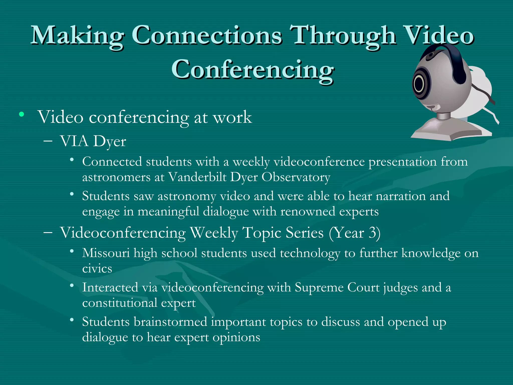 Making Connections Through VideoMaking Connections Through Video
ConferencingConferencing
• Video conferencing at work
– VIA Dyer
• Connected students with a weekly videoconference presentation from
astronomers at Vanderbilt Dyer Observatory
• Students saw astronomy video and were able to hear narration and
engage in meaningful dialogue with renowned experts
– Videoconferencing Weekly Topic Series (Year 3)
• Missouri high school students used technology to further knowledge on
civics
• Interacted via videoconferencing with Supreme Court judges and a
constitutional expert
• Students brainstormed important topics to discuss and opened up
dialogue to hear expert opinions
 