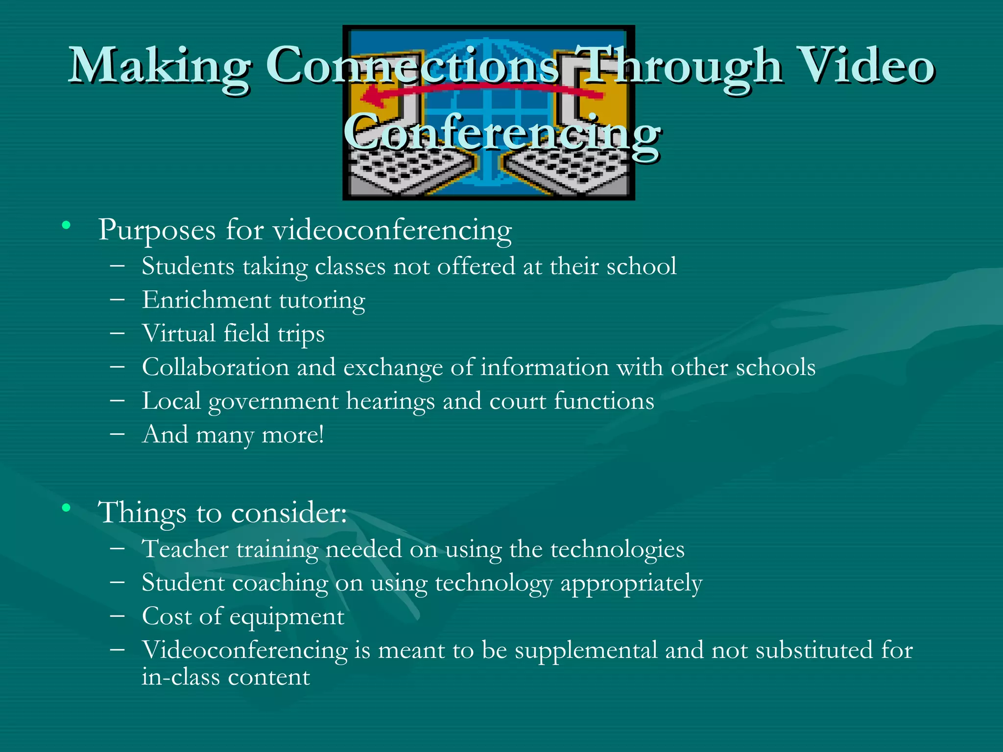 Making Connections Through VideoMaking Connections Through Video
ConferencingConferencing
• Purposes for videoconferencing
– Students taking classes not offered at their school
– Enrichment tutoring
– Virtual field trips
– Collaboration and exchange of information with other schools
– Local government hearings and court functions
– And many more!
• Things to consider:
– Teacher training needed on using the technologies
– Student coaching on using technology appropriately
– Cost of equipment
– Videoconferencing is meant to be supplemental and not substituted for
in-class content
 