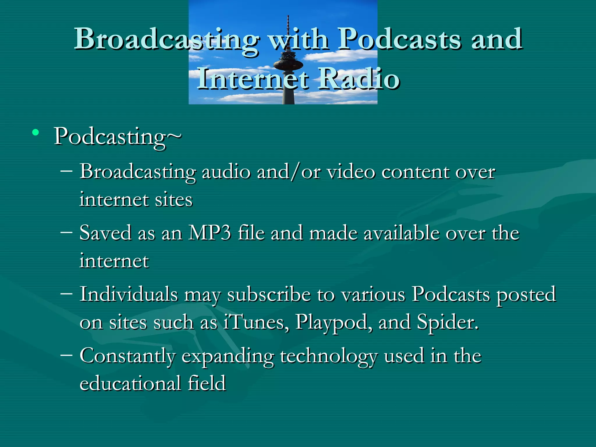 Broadcasting with Podcasts andBroadcasting with Podcasts and
Internet RadioInternet Radio
• Podcasting~Podcasting~
– Broadcasting audio and/or video content overBroadcasting audio and/or video content over
internet sitesinternet sites
– Saved as an MP3 file and made available over theSaved as an MP3 file and made available over the
internetinternet
– Individuals may subscribe to various Podcasts postedIndividuals may subscribe to various Podcasts posted
on sites such as iTunes, Playpod, and Spider.on sites such as iTunes, Playpod, and Spider.
– Constantly expanding technology used in theConstantly expanding technology used in the
educational fieldeducational field
 