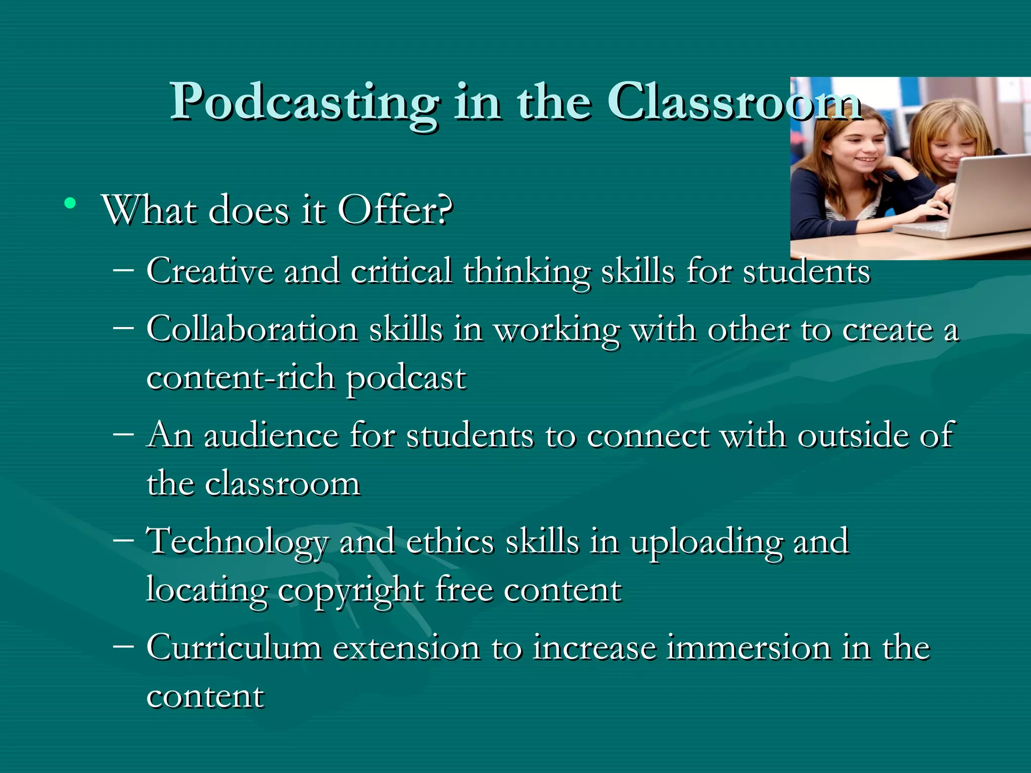 Podcasting in the ClassroomPodcasting in the Classroom
• What does it Offer?What does it Offer?
– Creative and critical thinking skills for studentsCreative and critical thinking skills for students
– Collaboration skills in working with other to create aCollaboration skills in working with other to create a
content-rich podcastcontent-rich podcast
– An audience for students to connect with outside ofAn audience for students to connect with outside of
the classroomthe classroom
– Technology and ethics skills in uploading andTechnology and ethics skills in uploading and
locating copyright free contentlocating copyright free content
– Curriculum extension to increase immersion in theCurriculum extension to increase immersion in the
contentcontent
 