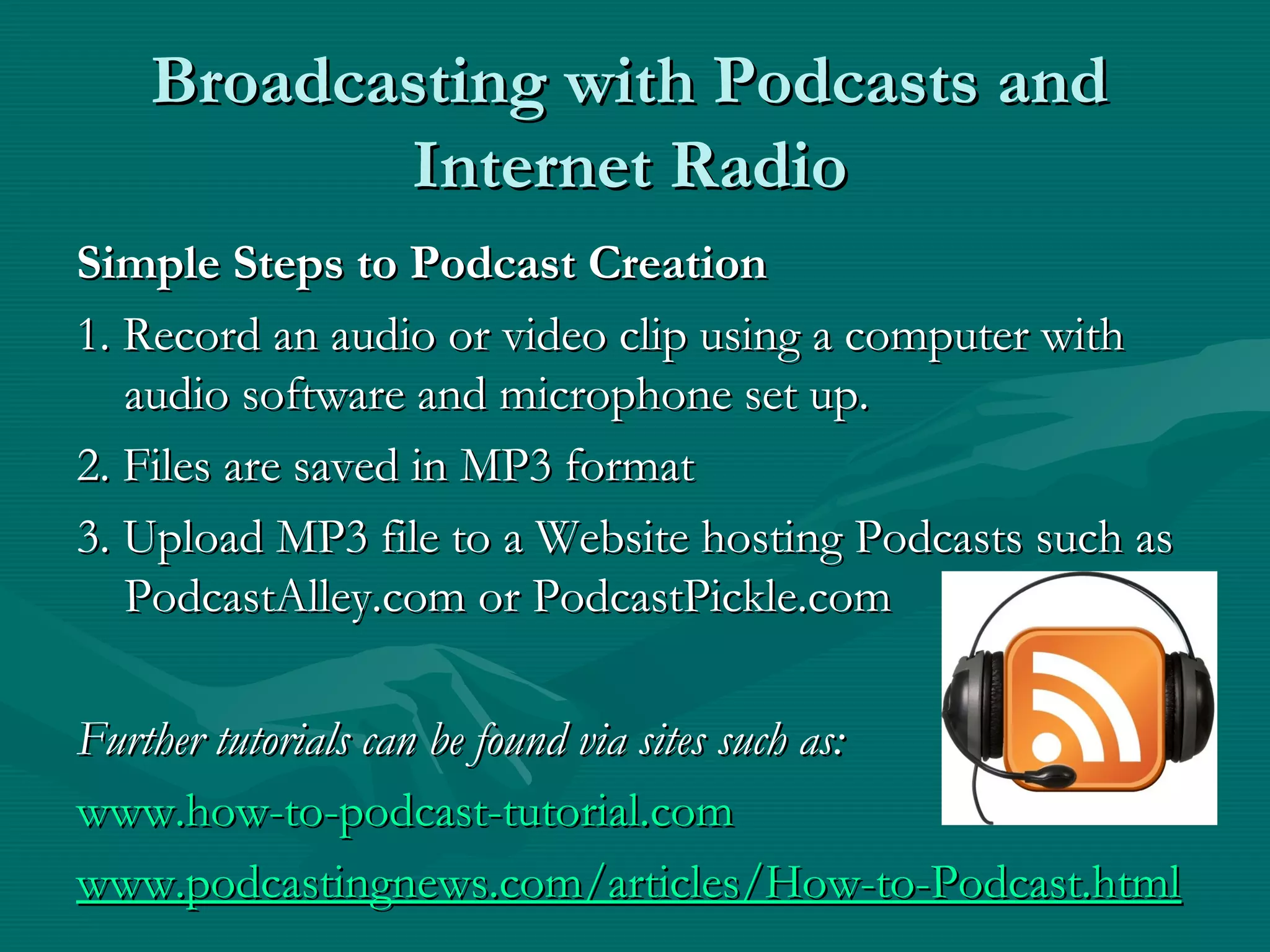 Broadcasting with Podcasts andBroadcasting with Podcasts and
Internet RadioInternet Radio
Simple Steps to Podcast CreationSimple Steps to Podcast Creation
1. Record an audio or video clip using a computer with1. Record an audio or video clip using a computer with
audio software and microphone set up.audio software and microphone set up.
2. Files are saved in MP3 format2. Files are saved in MP3 format
3. Upload MP3 file to a Website hosting Podcasts such as3. Upload MP3 file to a Website hosting Podcasts such as
PodcastAlley.com or PodcastPickle.comPodcastAlley.com or PodcastPickle.com
Further tutorials can be found via sites such as:Further tutorials can be found via sites such as:
www.how-to-podcast-tutorial.comwww.how-to-podcast-tutorial.com
www.podcastingnews.com/articles/How-to-Podcast.htmlwww.podcastingnews.com/articles/How-to-Podcast.html
 