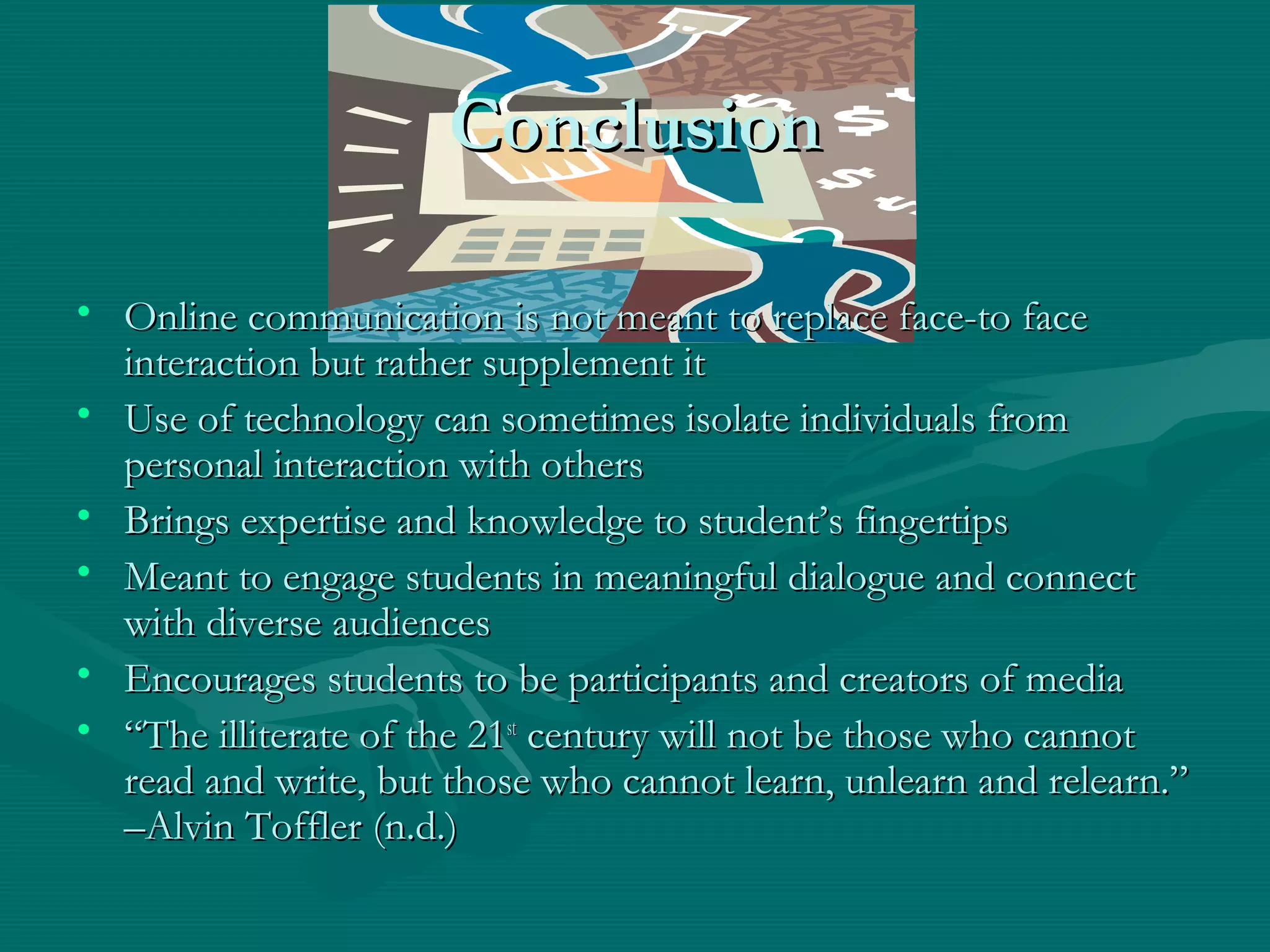 ConclusionConclusion
• Online communication is not meant to replace face-to faceOnline communication is not meant to replace face-to face
interaction but rather supplement itinteraction but rather supplement it
• Use of technology can sometimes isolate individuals fromUse of technology can sometimes isolate individuals from
personal interaction with otherspersonal interaction with others
• Brings expertise and knowledge to student’s fingertipsBrings expertise and knowledge to student’s fingertips
• Meant to engage students in meaningful dialogue and connectMeant to engage students in meaningful dialogue and connect
with diverse audienceswith diverse audiences
• Encourages students to be participants and creators of mediaEncourages students to be participants and creators of media
• ““The illiterate of the 21The illiterate of the 21stst
century will not be those who cannotcentury will not be those who cannot
read and write, but those who cannot learn, unlearn and relearn.”read and write, but those who cannot learn, unlearn and relearn.”
–Alvin Toffler (n.d.)–Alvin Toffler (n.d.)
 