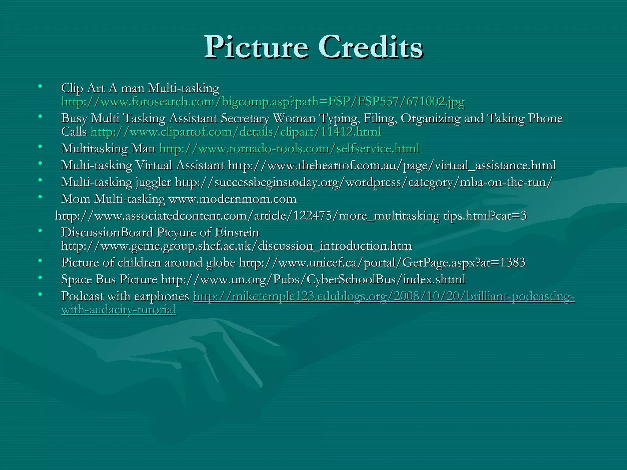 Picture CreditsPicture Credits
• Clip Art A man Multi-taskingClip Art A man Multi-tasking
http://www.fotosearch.com/bigcomp.asp?path=FSP/FSP557/671002.jpghttp://www.fotosearch.com/bigcomp.asp?path=FSP/FSP557/671002.jpg
• Busy Multi Tasking Assistant Secretary Woman Typing, Filing, Organizing and Taking PhoneBusy Multi Tasking Assistant Secretary Woman Typing, Filing, Organizing and Taking Phone
CallsCalls http://www.clipartof.com/details/clipart/11412.htmlhttp://www.clipartof.com/details/clipart/11412.html
• Multitasking ManMultitasking Man http://www.tornado-tools.com/selfservice.htmlhttp://www.tornado-tools.com/selfservice.html
• Multi-tasking Virtual Assistant http://www.theheartof.com.au/page/virtual_assistance.htmlMulti-tasking Virtual Assistant http://www.theheartof.com.au/page/virtual_assistance.html
• Multi-tasking juggler http://successbeginstoday.org/wordpress/category/mba-on-the-run/Multi-tasking juggler http://successbeginstoday.org/wordpress/category/mba-on-the-run/
• Mom Multi-tasking www.modernmom.comMom Multi-tasking www.modernmom.com
http://www.associatedcontent.com/article/122475/more_multitasking tips.html?cat=3http://www.associatedcontent.com/article/122475/more_multitasking tips.html?cat=3
• DiscussionBoard Picyure of EinsteinDiscussionBoard Picyure of Einstein
http://www.geme.group.shef.ac.uk/discussion_introduction.htmhttp://www.geme.group.shef.ac.uk/discussion_introduction.htm
• Picture of children around globe http://www.unicef.ca/portal/GetPage.aspx?at=1383Picture of children around globe http://www.unicef.ca/portal/GetPage.aspx?at=1383
• Space Bus Picture http://www.un.org/Pubs/CyberSchoolBus/index.shtmlSpace Bus Picture http://www.un.org/Pubs/CyberSchoolBus/index.shtml
• Podcast with earphonesPodcast with earphones http://miketemple123.edublogs.org/2008/10/20/brilliant-podcasting-http://miketemple123.edublogs.org/2008/10/20/brilliant-podcasting-
with-audacity-tutorialwith-audacity-tutorial
 