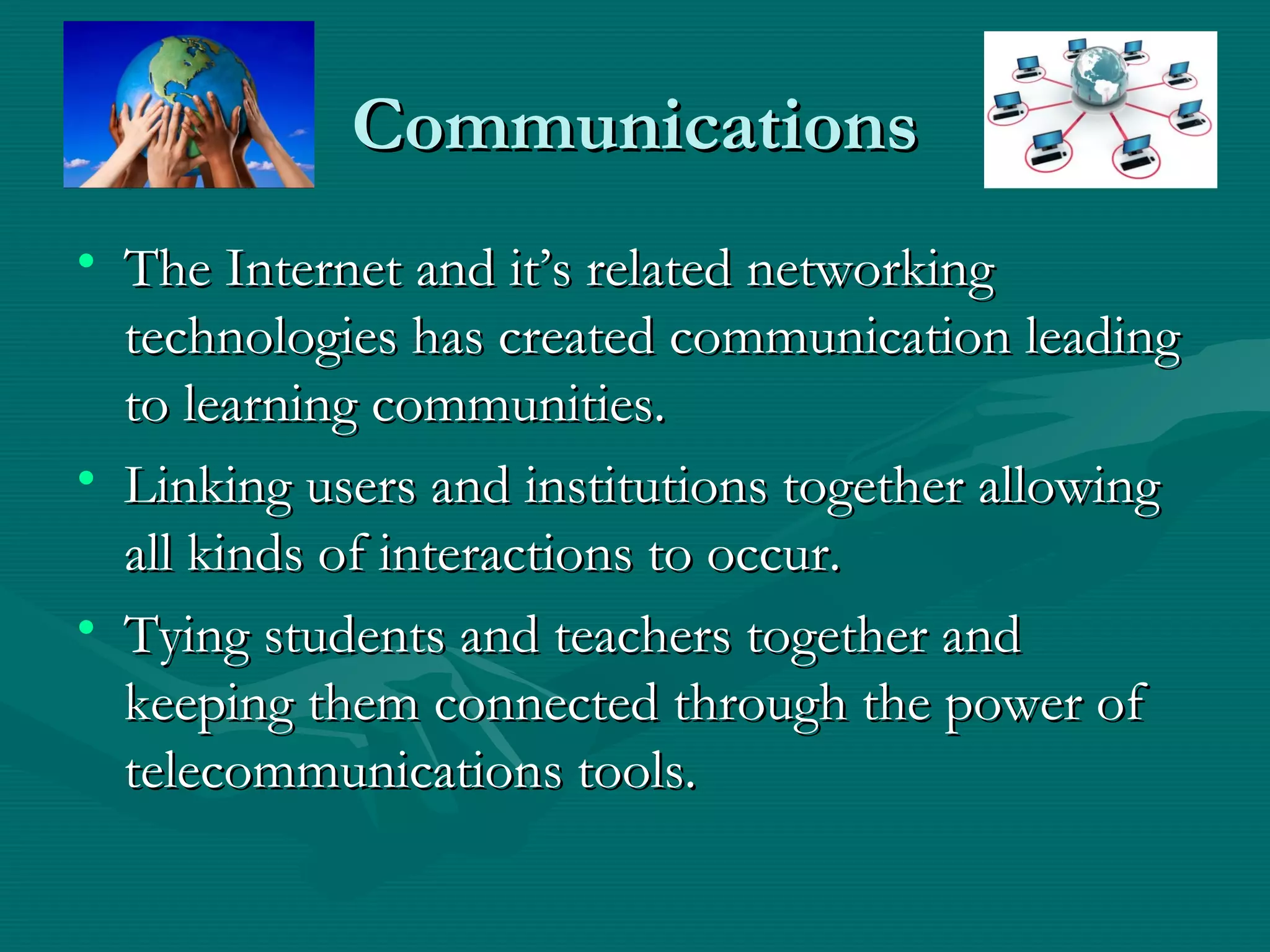 CommunicationsCommunications
• The Internet and it’s related networkingThe Internet and it’s related networking
technologies has created communication leadingtechnologies has created communication leading
to learning communities.to learning communities.
• Linking users and institutions together allowingLinking users and institutions together allowing
all kinds of interactions to occur.all kinds of interactions to occur.
• Tying students and teachers together andTying students and teachers together and
keeping them connected through the power ofkeeping them connected through the power of
telecommunications tools.telecommunications tools.
 