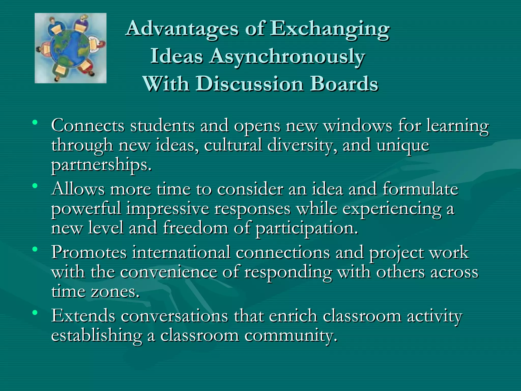 Advantages of ExchangingAdvantages of Exchanging
Ideas AsynchronouslyIdeas Asynchronously
With Discussion BoardsWith Discussion Boards
• Connects students and opens new windows for learningConnects students and opens new windows for learning
through new ideas, cultural diversity, and uniquethrough new ideas, cultural diversity, and unique
partnerships.partnerships.
• Allows more time to consider an idea and formulateAllows more time to consider an idea and formulate
powerful impressive responses while experiencing apowerful impressive responses while experiencing a
new level and freedom of participation.new level and freedom of participation.
• Promotes international connections and project workPromotes international connections and project work
with the convenience of responding with others acrosswith the convenience of responding with others across
time zones.time zones.
• Extends conversations that enrich classroom activityExtends conversations that enrich classroom activity
establishing a classroom community.establishing a classroom community.
 